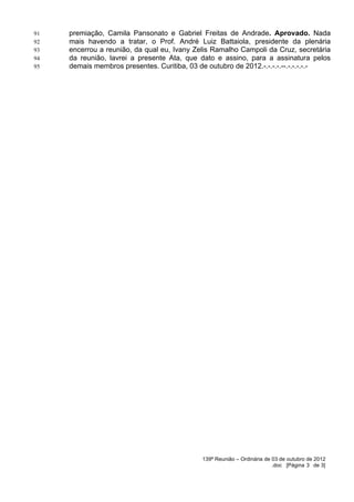 91   premiação, Camila Pansonato e Gabriel Freitas de Andrade. Aprovado. Nada
92   mais havendo a tratar, o Prof. André Luiz Battaiola, presidente da plenária
93   encerrou a reunião, da qual eu, Ivany Zelis Ramalho Campoli da Cruz, secretária
94   da reunião, lavrei a presente Ata, que dato e assino, para a assinatura pelos
95   demais membros presentes. Curitiba, 03 de outubro de 2012.-.-.-.-.--.-.-.-.-.-




                                             139ª Reunião – Ordinária de 03 de outubro de 2012
                                                                         .doc [Página 3 de 3]
 
