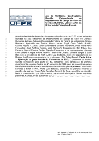 Ata da Centésima Quadragésima
                                             Reunião       Extraordinária     do
                                             Departamento de Design do Setor de
                                             Ciências Humanas, Letras e Artes da
                                             Universidade Federal do Paraná.




 1   Aos oito dias do mês de outubro do ano de dois mil e doze, às 13:30 horas, estiveram
 2   reunidos na sala oitocentos do Departamento de Design do Setor de Ciências
 3   Humanas, Letras e Artes da Universidade Federal do Paraná os professores Adriano
 4   Heemann, Aguinaldo dos Santos, Alberto Ireneu Puppi, Carla Galvão Spinillo,
 5   Claudia Regina H. Zacar, Dalton Luiz Razera, Daniella Michelena, Dulce Maria Paiva
 6   Fernandes, José Antônio Pereira, José Humberto Boguszewski, Ken Flávio Ono
 7   Fonseca, Marcel Pereira Pauluk, Naotake Fukushima e os representantes discente
 8   Eron Moreno Chagas Rocha, Bianca Teixeira de Oliveira, Daniela Borges e Luan
 9   Reis sob a presidência do Prof. André Luiz Battaiola, chefe do Departamento de
10   Design. Justificaram sua ausência os professores: Rita Solieri Brandt. Pauta única:
11   1. Aprovação da grade horária do 2º semestre de 2012; O presidente da início à
12   reunião começando pela pauta do dia, colocando para apreciação da plenária
13   departamental, a grade horária do 2º semestre de 2012, com as respectivas cargas
14   horária de cada docente e o ensalamento de cada disciplina.Aprovado. Nada mais
15   havendo a tratar, o Prof. André Luiz Battaiola, presidente da plenária encerrou a
16   reunião, da qual eu, Ivany Zelis Ramalho Campoli da Cruz, secretária da reunião,
17   lavrei a presente Ata, que dato e assino, para a assinatura pelos demais membros
18   presentes. Curitiba, 08 de outubro de 2012.-.-.-.-.--.-.-.-.-.-.-.-.-.-.-.-.-.-.-.-.-.-.-.-.-.-.-.-.-.




                                                             140ª Reunião – Ordinária de 08 de outubro de 2012
                                                             .doc [Página 1 de 1]
 