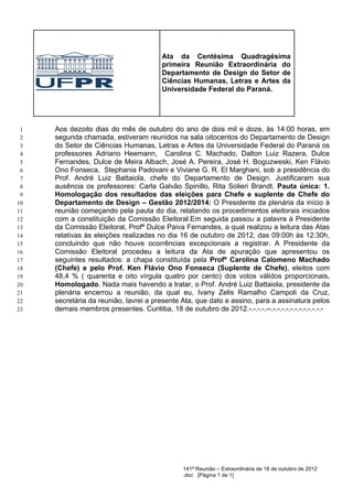 Ata da Centésima Quadragésima
                                        primeira Reunião Extraordinária do
                                        Departamento de Design do Setor de
                                        Ciências Humanas, Letras e Artes da
                                        Universidade Federal do Paraná.




 1   Aos dezoito dias do mês de outubro do ano de dois mil e doze, às 14:00 horas, em
 2   segunda chamada, estiveram reunidos na sala oitocentos do Departamento de Design
 3   do Setor de Ciências Humanas, Letras e Artes da Universidade Federal do Paraná os
 4   professores Adriano Heemann, Carolina C. Machado, Dalton Luiz Razera, Dulce
 5   Fernandes, Dulce de Meira Albach, José A. Pereira, José H. Boguzweski, Ken Flávio
 6   Ono Fonseca, Stephania Padovani e Viviane G. R. El Marghani, sob a presidência do
 7   Prof. André Luiz Battaiola, chefe do Departamento de Design. Justificaram sua
 8   ausência os professores: Carla Galvão Spinillo, Rita Solieri Brandt. Pauta única: 1.
 9   Homologação dos resultados das eleições para Chefe e suplente de Chefe do
10   Departamento de Design – Gestão 2012/2014: O Presidente da plenária da início à
11   reunião começando pela pauta do dia, relatando os procedimentos eleitorais iniciados
12   com a constituição da Comissão Eleitoral.Em seguida passou a palavra à Presidente
13   da Comissão Eleitoral, Profª Dulce Paiva Fernandes, a qual realizou a leitura das Atas
14   relativas às eleições realizadas no dia 16 de outubro de 2012, das 09:00h às 12:30h,
15   concluindo que não houve ocorrências excepcionais a registrar. A Presidente da
16   Comissão Eleitoral procedeu a leitura da Ata de apuração que apresentou os
17   seguintes resultados: a chapa constituída pela Profª Carolina Calomeno Machado
18   (Chefe) e pelo Prof. Ken Flávio Ono Fonseca (Suplente de Chefe), eleitos com
19   48,4 % ( quarenta e oito vírgula quatro por cento) dos votos válidos proporcionais.
20   Homologado. Nada mais havendo a tratar, o Prof. André Luiz Battaiola, presidente da
21   plenária encerrou a reunião, da qual eu, Ivany Zelis Ramalho Campoli da Cruz,
22   secretária da reunião, lavrei a presente Ata, que dato e assino, para a assinatura pelos
23   demais membros presentes. Curitiba, 18 de outubro de 2012.-.-.-.-.--.-.-.-.-.-.-.-.-.-.-.-.-




                                               141ª Reunião – Extraordinária de 18 de outubro de 2012
                                               .doc [Página 1 de 1]
 