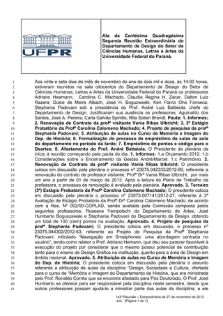 Ata da Centésima Quadragésima
                                       Segunda Reunião Extraordinária do
                                       Departamento de Design do Setor de
                                       Ciências Humanas, Letras e Artes da
                                       Universidade Federal do Paraná.




 1   Aos vinte e sete dias do mês de novembro do ano de dois mil e doze, às 14:00 horas,
 2   estiveram reunidos na sala oitocentos do Departamento de Design do Setor de
 3   Ciências Humanas, Letras e Artes da Universidade Federal do Paraná os professores
 4   Adriano Heemann, Carolina C. Machado, Claudia Regina H. Zacar, Dalton Luiz
 5   Razera, Dulce de Meira Albach, José H. Boguzweski, Ken Flávio Ono Fonseca,
 6   Stephania Padovani sob a presidência do Prof. André Luiz Battaiola, chefe do
 7   Departamento de Design. Justificaram sua ausência os professores: Aguinaldo dos
 8   Santos, José A. Pereira, Carla Galvão Spinillo, Rita Solieri Brandt. Pauta: 1. Informes;
 9   2. Renovação de Contrato da profª visitante Vania Ribas Ulbricht; 3. 3º Estágio
10   Probatório da Profª Carolina Calomeno Machado; 4. Projeto de pesquisa da profª
11   Stephania Padovani; 5. Atribuição de aulas no Curso de Memória e Imagem do
12   Dep. de História; 6. Formalização do processo de empréstimo de salas de aula
13   do departamento no período da tarde; 7. Empréstimo de pontos e código para o
14   Deartes; 8. Afastamento do Prof. André Battaiola. O Presidente da plenária da
15   início à reunião começando pela pauta do dia. 1. Informes: 1.a Orçamento 2012; 1.b
16   Considerações sobre o Encerramento da Gestão André/Marcel; 1.c Patrimônio. 2.
17   Renovação de Contrato da profª visitante Vania Ribas Ulbricht; O presidente
18   coloca em discussão pela plenária o processo nº 23075.042333/2012-80, referente a
19   renovação do contrato de professor visitante, Profª Drª Vania Ribas Ulbricht, por mais
20   um ano a partir de 01 de março de 2013. Após a leitura do Plano de Trabalho da
21   professora, o processo de renovação é avaliado pela plenária. Aprovado. 3. Terceiro
22   (3º) Estágio Probatório da Profª Carolina Calomeno Machado; O presidente coloca
23   em discussão pela plenária o processo nº 23075.007141/2012-27, referente à 3ª
24   Avaliação de Estágio Probatório da Profª Drª Carolina Calomeno Machado, de acordo
25   com a Res. Nº 002/00-COPLAD, sendo avaliada pela Comissão composta pelos
26   seguintes professores: Roseane Yampolschi do Departamento de Artes, José
27   Humberto Boguszewski e Stephania Padovani do Departamento de Design, obtendo
28   um total de 100 (cem) pontos na avaliação. Aprovado. 4. Projeto de pesquisa da
29   profª Stephania Padovani; O presidente coloca em discussão, o processo nº
30   23075.044302/2012-63, referente ao Projeto de Pesquisa da Profª Stephania
31   Padovani, intitulado “Navegação em Smatphones: uma abordagem centrada no
32   usuário”, tendo como relator o Prof. Adriano Hemann, que deu seu parecer favorável à
33   execução do projeto por considerar que o mesmo possui potencial de contribuição
34   tanto para o ensino de Design Gráfico na instituição, quanto para a área de Design em
35   âmbito nacional. Aprovado. 5. Atribuição de aulas no Curso de Memória e Imagem
36   do Dep. de História; O presidente coloca em discussão pela plenária o assunto
37   referente a atribuição de aulas da disciplina “Design, Sociedade e Cultura, ofertada
38   para o curso de “Memória e Imagem do Departamento de História, que era ministrada
39   pelo Prof. Ronaldo Corrêa que se encontra afastado para Pós Doutorado. O Prof. José
40   Humberto se oferece para ser responsável pela disciplina neste semestre, desde que
41   outros professores possam ajudá-lo a ministrar parte das aulas da disciplina, e ele
                                              142ª Reunião – Extraordinária de 27 de novembro de 2012
                                              .doc [Página 1 de 1]
 
