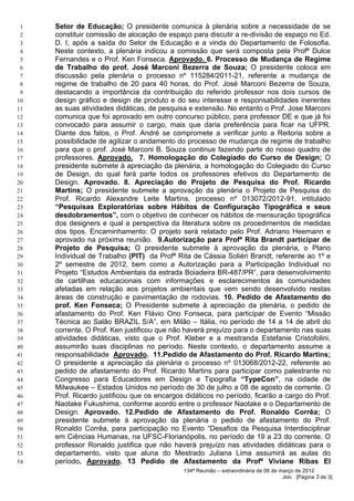 1   Setor de Educação; O presidente comunica à plenária sobre a necessidade de se
 2   constituir comissão de alocação de espaço para discutir a re-divisão de espaço no Ed.
 3   D. I, após a saída do Setor de Educação e a vinda do Departamento de Folosofia.
 4   Neste contexto, a plenária indicou a comissão que será composta pela Profª Dulce
 5   Fernandes e o Prof. Ken Fonseca. Aprovado. 6. Processo de Mudança de Regime
 6   de Trabalho do prof. José Marconi Bezerra de Souza; O presidente coloca em
 7   discussão pela plenária o processo nº 115284/2011-21, referente a mudança de
 8   regime de trabalho de 20 para 40 horas, do Prof. José Marconi Bezerra de Souza,
 9   destacando a importância da contribuição do referido professor nos dois cursos de
10   design gráfico e design de produto e do seu interesse e responsabilidades inerentes
11   as suas atividades didáticas, de pesquisa e extensão. No entanto o Prof. Jose Marconi
12   comunica que foi aprovado em outro concurso público, para professor DE e que já foi
13   convocado para assumir o cargo, mais que daria preferência para ficar na UFPR.
14   Diante dos fatos, o Prof. André se compromete a verificar junto a Reitoria sobre a
15   possibilidade de agilizar o andamento do processo de mudança de regime de trabalho
16   para que o prof. José Marconi B. Souza continue fazendo parte do nosso quadro de
17   professores. Aprovado. 7. Homologação do Colegiado do Curso de Design; O
18   presidente submete à apreciação da plenária, a homologação do Colegiado do Curso
19   de Design, do qual fará parte todos os professores efetivos do Departamento de
20   Design. Aprovado. 8. Apreciação do Projeto de Pesquisa do Prof. Ricardo
21   Martins; O presidente submete a aprovação da plenária o Projeto de Pesquisa do
22   Prof. Ricardo Alexandre Leite Martins, processo nº 013072/2012-91, intitulado
23   “Pesquisas Exploratórias sobre Hábitos de Configuração Tipográfica e seus
24   desdobramentos”, com o objetivo de conhecer os hábitos de mensuração tipográfica
25   dos designers e qual a perspectiva da literatura sobre os procedimentos de medidas
26   dos tipos. Encaminhamento: O projeto será relatado pelo Prof. Adriano Heemann e
27   aprovado na próxima reunião. 9.Autorização para Profª Rita Brandt participar de
28   Projeto de Pesquisa; O presidente submete à aprovação da plenária, o Plano
29   Individual de Trabalho (PIT) da Profª Rita de Cássia Soliéri Brandt, referente ao 1º e
30   2º semestre de 2012, bem como a Autorização para a Participação Individual no
31   Projeto “Estudos Ambientais da estrada Boiadeira BR-487/PR”, para desenvolvimento
32   de cartilhas educacionais com informações e esclarecimentos às comunidades
33   afetadas em relação aos projetos ambientais que vem sendo desenvolvido nestas
34   áreas de construção e pavimentação de rodovias. 10. Pedido de Afastamento do
35   prof. Ken Fonseca; O Presidente submete à apreciação da plenária, o pedido de
36   afastamento do Prof. Ken Flávio Ono Fonseca, para participar de Evento “Missão
37   Técnica ao Salão BRAZIL S/A”, em Milão – Itália, no período de 14 a 14 de abril do
38   corrente. O Prof. Ken justificou que não haverá prejuízo para o departamento nas suas
39   atividades didáticas, visto que o Prof. Kleber e a mestranda Estefanie Cristofolini,
40   assumirão suas disciplinas no período. Neste contexto, o departamento assume a
41   responsabilidade Aprovado. 11.Pedido de Afastamento do Prof. Ricardo Martins;
42   O presidente a apreciação da plenária o processo nº 013068/2012-22, referente ao
43   pedido de afastamento do Prof. Ricardo Martins para participar como palestrante no
44   Congresso para Educadores em Design e Tipografia “TypeCon”, na cidade de
45   Milwaukee – Estados Unidos no período de 30 de julho a 08 de agosto de corrente. O
46   Prof. Ricardo justificou que os encargos didáticos no período, ficarão a cargo do Prof.
47   Naotake Fukushima, conforme acordo entre o professor Naotake e o Departamento de
48   Design. Aprovado. 12.Pedido de Afastamento do Prof. Ronaldo Corrêa; O
49   presidente submete à aprovação da plenária o pedido de afastamento do Prof.
50   Ronaldo Corrêa, para participação no Evento “Desafios da Pesquisa Interdisciplinar
51   em Ciências Humanas, na UFSC-Florianópolis, no período de 19 a 23 do corrente. O
52   professor Ronaldo justifica que não haverá prejuízo nas atividades didáticas para o
53   departamento, visto que aluna do Mestrado Juliana Lima assumirá as aulas do
54   período. Aprovado. 13 Pedido de Afastamento da Profª Viviane Ribas El
                                             134ª Reunião – extraordinária de 06 de março de 2012
                                                                                     .doc [Página 2 de 3]
 