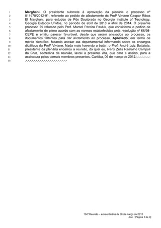 1   Marghani. O presidente submete à aprovação da plenária o processo nº
 2   011678/2012-91, referente ao pedido de afastamento da Profª Viviane Gaspar Ribas
 3   El Marghani, para estudos de Pós Doutorado no Georgia Institute of Tecnology,
 4   Georgia Estados Unidos, no período de abril de 2013 a abril de 2014. O presente
 5   processo foi relatado pelo Prof. Marcel Pereira Pauluk, que considerou o pedido de
 6   afastamento de pleno acordo com as normas estabelecidas pela resolução nº 66/98-
 7   CEPE e emitiu parecer favorável, desde que sejam anexados ao processo, os
 8   documentos faltantes para dar andamento ao processo. Aprovado, em termo de
 9   mérito científico, faltando anexar ata departamental informando sobre os encargos
10   didáticos da Profª Viviane. Nada mais havendo a tratar, o Prof. André Luiz Battaiola,
11   presidente da plenária encerrou a reunião, da qual eu, Ivany Zelis Ramalho Campoli
12   da Cruz, secretária da reunião, lavrei a presente Ata, que dato e assino, para a
13   assinatura pelos demais membros presentes. Curitiba, 06 de março de 2012.-.-.-.-.--.-.-
14   .-.-.-.-.-.-.-.-.-.-.-.-.-.-.-.-.-.-.-.-.-




                                             134ª Reunião – extraordinária de 06 de março de 2012
                                                                                     .doc [Página 3 de 3]
 