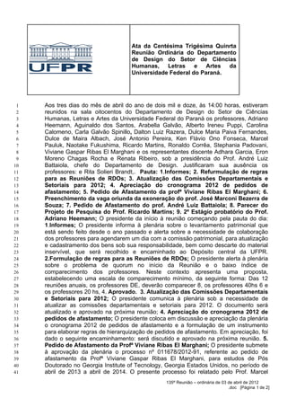 Ata da Centésima Trigésima Quinrta
                                     Reunião Ordinária do Departamento
                                     de Design do Setor de Ciências
                                     Humanas,    Letras    e   Artes da
                                     Universidade Federal do Paraná.




 1   Aos tres dias do mês de abril do ano de dois mil e doze, às 14:00 horas, estiveram
 2   reunidos na sala oitocentos do Departamento de Design do Setor de Ciências
 3   Humanas, Letras e Artes da Universidade Federal do Paraná os professores, Adriano
 4   Heemann, Aguinaldo dos Santos, Arabella Galvão, Alberto Ireneu Puppi, Carolina
 5   Calomeno, Carla Galvão Spinillo, Dalton Luiz Razera, Dulce Maria Paiva Fernandes,
 6   Dulce de Maira Albach, José Antonio Pereira, Ken Flávio Ono Fonseca, Marcel
 7   Pauluk, Naotake Fukushima, Ricardo Martins, Ronaldo Corrêa, Stephania Padovani,
 8   Viviane Gaspar Ribas El Marghani e os representantes discente Adhara Garcia, Eron
 9   Moreno Chagas Rocha e Renata Ribeiro, sob a presidência do Prof. André Luiz
10   Battaiola, chefe do Departamento de Design. Justificaram sua ausência os
11   professores: e Rita Solieri Brandt,. Pauta: 1.Informes; 2. Refurmulação de regras
12   para as Reuniões de RDOs; 3. Atualização das Comissões Departamentais e
13   Setoriais para 2012; 4. Apreciação do cronograma 2012 de pedidos de
14   afastamento; 5. Pedido de Afastamento da profª Viviane Ribas El Marghani; 6.
15   Preenchimento da vaga oriunda da exoneração do prof. José Marconi Bezerra de
16   Souza; 7. Pedido de Afastamento do prof. André Luiz Battaiola; 8. Parecer do
17   Projeto de Pesquisa do Prof. Ricardo Martins; 9. 2º Estágio probatório do Prof.
18   Adriano Heemann; O presidente da início à reunião começando pela pauta do dia:
19   1.Informes; O presidente informa à plenária sobre o levantamento patrimonial que
20   está sendo feito desde o ano passado e alerta sobre a necessidade de colaboração
21   dos professores para agendarem um dia com a comissão patrimonial, para atualização
22   e cadastramento dos bens sob sua responsabilidade, bem como descarte do material
23   inservível, que será recolhido e encaminhado ao Depósito central da UFPR.
24   2.Formulação de regras para as Reuniões de RDOs; O presidente alerta à plenária
25   sobre o problema de quorum no início da Reunião e o baixo índice de
26   comparecimento dos professores. Neste contexto apresenta uma proposta,
27   estabelecendo uma escala de comparecimento mínimo, da seguinte forma: Das 12
28   reuniões anuais, os professores DE, deverão comparecer 8, os professores 40hs 6 e
29   os professores 20 hs, 4. Aprovado. 3. Atualização das Comissões Departamentais
30   e Setoriais para 2012; O presidente comunica à plenária sob a necessidade de
31   atualizar as comissões departamentais e setoriais para 2012. O documento será
32   atualizado e aprovado na próxima reunião; 4. Apreciação do cronograma 2012 de
33   pedidos de afastamento; O presidente coloca em discussão e apreciação da plenária
34   o cronograma 2012 de pedidos de afastamento e a formulação de um instrumento
35   para elaborar regras de hierarquização de pedidos de afastamento. Em apreciação, foi
36   dado o seguinte encaminhamento: será discutido e aprovado na próxima reunião. 5.
37   Pedido de Afastamento da Profª Viviane Ribas El Marghani; O presidente submete
38   à aprovação da plenária o processo nº 011678/2012-91, referente ao pedido de
39   afastamento da Profª Viviane Gaspar Ribas El Marghani, para estudos de Pós
40   Doutorado no Georgia Institute of Tecnology, Georgia Estados Unidos, no período de
41   abril de 2013 a abril de 2014. O presente processo foi relatado pelo Prof. Marcel
                                                  135ª Reunião – ordinária de 03 de abril de 2012
                                                                                 .doc [Página 1 de 2]
 