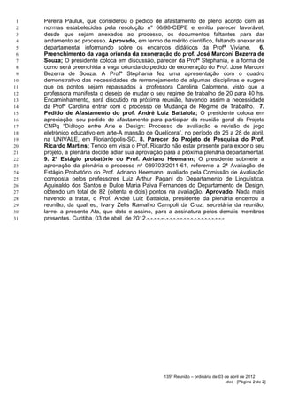 1   Pereira Pauluk, que considerou o pedido de afastamento de pleno acordo com as
 2   normas estabelecidas pela resolução nº 66/98-CEPE e emitiu parecer favorável,
 3   desde que sejam anexados ao processo, os documentos faltantes para dar
 4   andamento ao processo. Aprovado, em termo de mérito científico, faltando anexar ata
 5   departamental informando sobre os encargos didáticos da Profª Viviane.                6.
 6   Preenchimento da vaga oriunda da exoneração do prof. José Marconi Bezerra de
 7   Souza; O presidente coloca em discussão, parecer da Profª Stephania, e a forma de
 8   como será preenchida a vaga oriunda do pedido de exoneração do Prof. José Marconi
 9   Bezerra de Souza. A Profª Stephania fez uma apresentação com o quadro
10   demonstrativo das necessidades de remanejamento de algumas disciplinas e sugere
11   que os pontos sejam repassados à professora Carolina Calomeno, visto que a
12   professora manifesta o desejo de mudar o seu regime de trabalho de 20 para 40 hs.
13   Encaminhamento, será discutido na próxima reunião, havendo assim a necessidade
14   da Profª Carolina entrar com o processo de Mudança de Regime de Trabalho. 7.
15   Pedido de Afastamento do prof. André Luiz Battaiola; O presidente coloca em
16   apreciação, seu pedido de afastamento para participar da reunião geral do Projeto
17   CNPq “Diálogo entre Arte e Design: Processo de avaliação e revisão de jogo
18   eletrônico educativo em arte-A mansão de Quelícera”, no período de 26 a 28 de abril,
19   na UNIVALE, em Florianópolis-SC. 8. Parecer do Projeto de Pesquisa do Prof.
20   Ricardo Martins; Tendo em vista o Prof. Ricardo não estar presente para expor o seu
21   projeto, a plenária decide adiar sua aprovação para a próxima plenária departamental.
22   9. 2º Estágio probatório do Prof. Adriano Heemann; O presidente submete a
23   aprovação da plenária o processo nº 089703/2011-61, referente a 2ª Avaliação de
24   Estágio Probatório do Prof. Adriano Heemann, avaliado pela Comissão de Avaliação
25   composta pelos professores Luiz Arthur Pagani do Departamento de Linguística,
26   Aguinaldo dos Santos e Dulce Maria Paiva Fernandes do Departamento de Design,
27   obtendo um total de 82 (oitenta e dois) pontos na avaliação. Aprovado. Nada mais
28   havendo a tratar, o Prof. André Luiz Battaiola, presidente da plenária encerrou a
29   reunião, da qual eu, Ivany Zelis Ramalho Campoli da Cruz, secretária da reunião,
30   lavrei a presente Ata, que dato e assino, para a assinatura pelos demais membros
31   presentes. Curitiba, 03 de abril de 2012.-.-.-.-.--.-.-.-.-.-.-.-.-.-.-.-.-.-.-.-.-.-




                                                    135ª Reunião – ordinária de 03 de abril de 2012
                                                                                   .doc [Página 2 de 2]
 