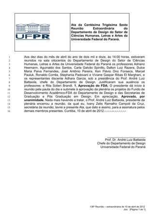 Ata da Centésima Trigésima Sexta
                                       Reunião       Extraordinária     do
                                       Departamento de Design do Setor de
                                       Ciências Humanas, Letras e Artes da
                                       Universidade Federal do Paraná.




 1   Aos dez dias do mês de abril do ano de dois mil e doze, às 14:00 horas, estiveram
 2   reunidos na sala oitocentos do Departamento de Design do Setor de Ciências
 3   Humanas, Letras e Artes da Universidade Federal do Paraná os professores Adriano
 4   Heemann, Aguinaldo dos Santos, Carla Galvão Spinillo, Dalton Luiz Razera, Dulce
 5   Maria Paiva Fernandes, José Antônio Pereira, Ken Flávio Ono Fonseca, Marcel
 6   Pauluk, Ronaldo Corrêa, Stephania Padovani e Viviane Gaspar Ribas El Marghani, e
 7   os representantes discente Adhara Garcia, sob a presidência do Prof. André Luiz
 8   Battaiola, chefe do Departamento de Design. Justificaram sua ausência os
 9   professores: e Rita Solieri Brandt. 1. Aprovação do FDA; O presidente dá início à
10   reunião pela pauta do dia e submete à aprovação da plenária os projetos do Fundo de
11   Desenvolvimento Acadêmico-FDA do Departamento de Design e das Secretarias de
12   Graduação e Pós Graduação em Design. Em apreciação, Aprovado, por
13   unanimidade. Nada mais havendo a tratar, o Prof. André Luiz Battaiola, presidente da
14   plenária encerrou a reunião, da qual eu, Ivany Zelis Ramalho Campoli da Cruz,
15   secretária da reunião, lavrei a presente Ata, que dato e assino, para a assinatura pelos
16   demais membros presentes. Curitiba, 10 de abril de 2012.-.-.-.-.--.-.-.-.-.-.-




                                                                ______________________
                                                               Prof. Dr. André Luiz Battaiola
                                                          Chefe do Departamento de Design
                                                            Universidade Federal do Paraná




                                                    136ª Reunião – extraordinária de 10 de abril de 2012
                                                                                   .doc [Página 1 de 1]
 