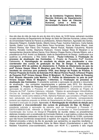 ‘




                                              Ata da Centésima Trigésima Sétima
                                              Reunião Ordinária do Departamento
                                              de Design do Setor de Ciências
                                              Humanas,    Letras    e   Artes da
                                              Universidade Federal do Paraná.




 1   Aos oito dias do mês de maio do ano de dois mil e doze, às 14:00 horas, estiveram reunidos
 2   na sala oitocentos do Departamento de Design do Setor de Ciências Humanas, Letras e Artes
 3   da Universidade Federal do Paraná os professores, Adriano Heemann, Aguinaldo dos Santos,
 4   Alexandre Pelegrini, Arabella Galvão, Alberto Ireneu Puppi, Carolina Calomeno, Carla Galvão
 5   Spinillo, Dalton Luiz Razera, Dulce Maria Paiva Fernandes, Dulce de Maira Albach, José
 6   Antonio Pereira, Ken Flávio Ono Fonseca, Marcel Pauluk, Naotake Fukushima, Ricardo
 7   Martins, Ronaldo Corrêa, Stephania Padovani, Viviane Gaspar Ribas El Marghani e os
 8   representantes discente Adhara Garcia, Eron Moreno Chagas Rocha e Renata Ribeiro, sob a
 9   presidência do Prof. André Luiz Battaiola, chefe do Departamento de Design. Justificaram sua
10   ausência os professores: e Rita Solieri Brandt,. Pauta:1.Informes; 2. Finalização do
11   processo de atualização das Comissões; 3. Projeto de Pesquisa Profª Carolina
12   Calomento; 4. Homologação do resultado da eleição para coordenador e vice-
13   coordenador dos cursos de graduação do Dep. de Design; 5. Apreciação do
14   cronograma 2012 de pedidos de afastamento; 6. Pedido de Afastamento do país da
15   profª Viviane Gaspar Ribas El Marghani para Pós Doutorado; 7. Homologação do
16   resultado do concurso para professor TP20, área Design de Projeto de Produto; 8.
17   Parecer Proposta de Evento de Extensão Prof. Marcel Pereira Pauluk; 9.Parecer Projeto
18   de Pesquisa Profª Viviane Gaspar Ribas El Marghani; 10. Parecer Projeto de Pesquisa
19   Prof. Ricardo Alexandre Leite Martins; 11. Pedido de Afastamento no país da profª
20   Viviane Gaspar Ribas El Marghani; 1.Informes; 2. Finalização do processo de
21   atualização das Comissões; O presidente submete à aprovação da plenária o documento
22   de atualização das comissões departamentais e setoriais para 2012. Em discussão,
23   aprovado. 3. Projeto de Pesquisa Profª Carolina Calomento; O presidente submete à
24   aprovação da plenária, o Processo nº. 23075.016633/2012-11, referente ao Projeto de
25   Pesquisa da Profª. Carolina Calomeno, intitulado “Objetos de aprendizagem InfonoGráficos
26   On-Line de Simulação em Repositórios Públicos Nacionais –Análise de seus Aspectos
27   Interacionais”, tendo como relatora a Profa. Stphania Padovani, que considera o Projeto muito
28   bem estruturado com fundamentação teórica atualizada e pertinente, correspondendo
29   portanto aos objetivos proposto no âmbito do Departamento de Design, portanto é de parecer
30   favorável à execução do projeto. Aprovado. 4. Homologação do resultado da eleição para
31   coordenador e vice-coordenador dos cursos de graduação do Dep. de Design; O
32   presidente submete à aprovação da plenária, para ser homologado o Processo nº.
33   23075.013656/2012-66, referente a Eleição para Coordenador e Vice-Coordenador da
34   Coordenação dos Cursos de Design.O Presidente da reunião relatou os procedimentos
35   eleitorais iniciados com a constituição da Comissão Eleitoral, o qual realizou a leitura das Atas
36   relativas às eleições realizadas no dia 02 de maio corrente, das 08:00h às 12:00h, concluindo
37   que não houve ocorrências excepcionais a registrar. Em seguida, o Presidente da Comissão
38   Eleitoral procedeu a leitura da Ata de apuração que apresentou os seguintes resultados: a
39   chapa constituída pelos Professores Dulce de Meira Albach (Coordenadora) e pelo Prof.
40   Naotake Fukushima (vice-coordenador), eleitos com 46,44 % ( quarenta e seis vírgula

                                                            137ª Reunião – ordinária de 08 de maio de 2012
                                                                                           .doc [Página 1 de 3]
 