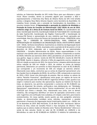 solicitou ao fraternista Benedito do GFE Irmão Flácus para que efetuasse a prece
inicial. Álvaro convidou, dentre os presentes alguém para coordenar a AGO e
espontaneamente a fraternista Elvy Maria de Oliveira Rocha do GFE Irmã Scheilla
aceitou e designou Rosa Maria Antunes Siqueira como Secretária da Assembléia. Os
trabalhos foram iniciados sob o comando da Coordenadora da Assembleia, e os
assuntos tratados foram: 1º-Apresentação e aprovação do relatório de Atividades e
Prestação de Contas do Conselho de Administração- CAD/ OSCAL do ano de 2014,
conforme artigo 16 e alinea (f) do Estatuto Social da OSCAL: Os coordenadores das
áreas: Coordenação Geral-CG, Coordenação Cidade da Fraternidade-CCF, Coordenação
da Ação Espírita-CAE, Coordenação das Regiões Fraternas-CRF e Coordenação de
Finanças-FIN fizeram a apresentação de seus relatórios que foram aprovados por
unanimidade. Rosa fez a leitura do Parecer da Comissão de Contas - COM/OSCAL como
segue: “DA – COMISSÃO DE CONTAS-COM/OSCAL; PARA: CONSELHO DE
REPRESENTAÇÃO DA ASSEMBLEIA DA ORGANIZAÇÃO SOCIAL CRISTÃ-ESPÍRITA ANDRÉ
LUIZ – OSCAL. Senhores Conselheiros: Examinamos os relatórios da Organização Social
Cristã Espírita André Luiz - OSCAL, levantados entre o período de 02 de janeiro a 31 de
dezembro de 2014, elaboradas sob a responsabilidade de sua administração
CAD/OSCAL – Conselho Administrativo da OSCAL. Nossa responsabilidade é a de
expressar uma opinião sobre essas demonstrações contábeis. Comparando as receitas
da OSCAL referente aos exercícios 2014 e 2013, percebemos um aumento de 13% em
seus ganhos. Segue os valores: receita de 2013 R$ 218.626,30 e receita de 2014 R$
248.700,88. Quanto à despesa, referente à folha de pagamento ocorreu redução de
29% em relação ao exercício de 2013. Da mesma forma, a despesa administrativa que
sofreu redução de 10% em relação a 2013. Ao analisar as contas do balanço
patrimonial, detectamos um aumento no Ativo Disponível no valor de R$ 25.864,93,
que corresponde a um incremento de 53% em relação ao exercício anterior.
Observando esses dados, concluímos que as contas do disponível apresentaram uma
boa liquidez face às obrigações da OSCAL. Ao verificar a DRE, comparando os exercícios
de 2014 e 2013, houve uma diminuição do prejuízo. Mas ao analisar os valores da
rubrica “Receitas Financeiras”, identificamos nesse grupo, um registro de lucros de
alienação de bens pelo valor de R$ 55.907,67. Sugerimos verificar o valor, quanto a sua
origem e realocá-lo para receitas não operacionais. Quanto ao relatório do Fluxo de
Caixa, ao observá-lo, nos permitiu compreender o acréscimo de R$ 25.864,93 nas
contas do disponível. No entanto, verificando-o mais detidamente, em “Atividades
Operacionais”, especialmente na rubrica “Outros recebimentos”, há um valor de R$
61.872,03 que chama a atenção. Pois, relacionando essa conta, com os demais
relatórios, não conseguimos identificar um lastro de operações concernente a esse
valor. Sugerimos uma verificação mais cuidadosa, em relação a este item, para maiores
esclarecimentos. Em nossa opinião, exceto quanto aos dois parágrafos anteriores
citados, as demonstrações contábeis acima referidas, representam a posição
patrimonial e financeira da Organização Social Cristã-Espírita André Luiz – OSCAL, em
31 de dezembro de 2014. Belo Horizonte, 21 de Abril de 2015. Assinaturas: Alencar
Ferreira da Silva, Liliane de Carvalho Pieroni e Aias Gonçalves de Oliveira.” Rosa
explicou que os valores citados em Receitas como “Outros Recebimentos” refere-se à
venda de dois veículos: Kombi no valor de R$ 14.500,00 em 23/05/14 e do
Microônibus no valor de R$ 42.000,00 em 23/09/14. O relatório foi submetido aos
 