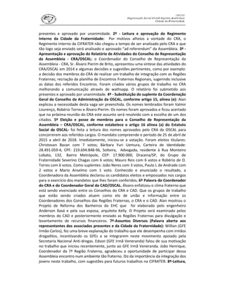 presentes e aprovado por unanimidade. 2º - Leitura e aprovação do Regimento
Interno da Cidade da Fraternidade: Por motivos alheios a vontade do CRA, o
Regimento Interno da CIFRATER não chegou a tempo de ser analisado pelo CRA e que
tão logo seja enviado será analisado e aprovado “ad referendum” da Assembleia. 3º -
Apresentação e aprovação do Relatório de Atividades do Conselho de Representação
da Assembleia - CRA/OSCAL: o Coordenador do Conselho de Representação da
Assembleia - CRA, Sr. Álvaro Pierim de Brito, apresentou uma síntese das atividades do
CRA/OSCAL em 2014 e algumas decisões e sugestões pertinentes, como por exemplo:
a decisão dos membros do CRA de realizar um trabalho de integração com as Regiões
Fraternas; recriação da planilha de Encontros Fraternos Regionais, sugerindo inclusive
as datas dos referidos Encontros. Foram criados vários grupos de trabalho no CRA
melhorando a comunicação através de wathsapp. O relatório foi submetido aos
presentes e aprovado por unanimidade. 4º - Substituição do suplente da Coordenação
Geral do Conselho da Administração da OSCAL, conforme artigo 15, alínea (e): Alan
explicou a necessidade desta vaga ser preenchida. Os nomes lembrados foram Valmir
Lourenço, Robério Torres e Álvaro Pierim. Os nomes foram aprovados e ficou acertado
que na próxima reunião do CRA este assunto será resolvido com a escolha de um dos
citados. 5º Eleição e posse de membros para o Conselho de Representação da
Assembleia – CRA/OSCAL, conforme estabelece o artigo 16 alínea (a) do Estatuto
Social da OSCAL- foi feita a leitura dos nomes aprovados pelo CRA da OSCAL para
concorrerem aos referidos cargos. O mandato compreende o período de 25 de abril de
2015 a abril de 2018. Imediatamente, iniciou-se a votação. Foram eleitos titulares:
Christovan Bazan com 7 votos; Bárbara Yuri Uemura, Carteira de Identidade:
28.491.059-4, CPF: 219.694.848-96, Solteira, Advogada, residente à Rua Monteiro
Lobato, 132, Bairro Metrópole, CEP: 17.900-000, Dracena/SP, do Grupo de
Fraternidade Severino Chagas com 6 votos; Mauro Reis com 6 votos e Robério de O.
Torres com 6 votos. Como suplentes: João Neres com 3 votos, Paulo L de Andrade com
2 votos e Mario Anselmo com 1 voto. Conhecido e anunciado o resultado, a
Coordenadora da Assembléia declarou os candidatos eleitos e empossados nos cargos
para o exercício dos mandatos que lhes foram conferidos. 6º Palavra do Coordenador
do CRA e do Coordenador Geral do CAD/OSCAL. Álvaro enfatizou o clima fraterno que
está sendo vivenciado entre os Conselhos do CRA e CAD. Que os grupos de trabalho
que estão sendo criados atuem como elo de união e informação entre os
Coordenadores dos Conselhos das Regiões Fraternas, o CRA e o CAD. Alan mostrou o
Projeto de Reforma dos Banheiros do EHC que foi elaborado pelo engenheiro
Anderson Xaxá e pela sua esposa, arquiteta Kelly. O Projeto será examinado pelos
membros do CAD e posteriormente enviado as Regiões Fraternas para divulgação e
levantamento de recursos financeiros. 7º-Assuntos Diversos (Palavra aberta aos
representantes dos associados presentes e da Cidade da Fraternidade): Willian (GFE
Irmão Carlos), fez uma breve explanação do trabalho que ele desempenha com irmãos
drogaditos, incentivando os GFEs a se integrarem neste movimento apoiado pela
Secretaria Nacional Anti-drogas. Edson (GFE Irmã Veneranda) falou de sua motivação
no trabalho que iniciou recentemente, junto ao GFE Irmã Veneranda. João Henrique,
Coordenador da 7ª Região Fraterna, agradeceu a oportunidade de participar dessa
Assembleia encontro num ambiente tão fraterno. Diz da importância da integração dos
jovens neste trabalho, com sugestões para futuros trabalhos na CIFRATER. 8º-Leitura,
 