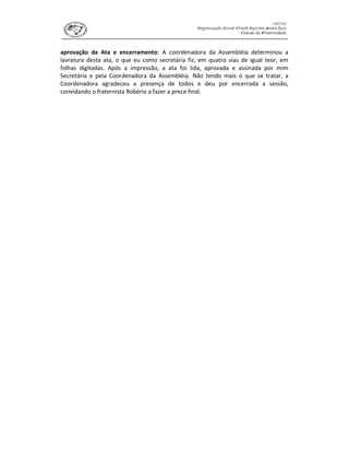 aprovação da Ata e encerramento: A coordenadora da Assembléia determinou a
lavratura desta ata, o que eu como secretária fiz, em quatro vias de igual teor, em
folhas digitadas. Após a impressão, a ata foi lida, aprovada e assinada por mim
Secretária e pela Coordenadora da Assembléia. Não tendo mais o que se tratar, a
Coordenadora agradeceu a presença de todos e deu por encerrada a sessão,
convidando o fraternista Robério a fazer a prece final.
 