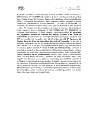 Assembleia o fraternista Valmir Lourenço de Jesus, brasileiro, casado, Industriário, CI
300126551/SE, CPF 154388485-72, residente á Rua F , 33, Residencial Atalaia Sul,
bairro Atalaia, Aracaju-SE, eleito com 13 votos; foi indicado para Assessoria Jurídica da
OSCAL , o fraternista José Boanerges Meira, brasileiro, casado, advogado, professor
universitário, OAB/MG 44.840, portador da CI M 1.712.941-MG, CPF 400.528. 006 - 44,
residente a Rua Professor Estevão Pinto, n 265, apto 801, Bairro Serra, Belo Horizonte
– MG; e foi indicado para Coordenação de Secretaria a fraternista Lúcia Rodrigues
Alves, brasileira, solteira, Geógrafa, CI MG 97952SSPMG, CPF 203.341.766-20,
residente à Rua Liberdade 139, Nova Gameleira, Belo Horizonte-MG. 5º- Aprovação
dos Regimentos Internos do Conselho das Regiões Fraternas e da Cidade da
Fraternidade. A AGO decidiu que tais regimentos serão analisados a posteriori pelo
CRA, em reunião a ser marcada e com ad referendum da AGO. 6º -Aprovação do
Estatuto Social do Grupo da Fraternidade Espírita Irmã Veneranda. Foi discutida a
questão e estabelecido não ser de competência da AGO aprovar estatutos sociais dos
GFE, cabendo à OSCAL, via AGO tão somente elaborar e aprovar o seu estatuto próprio
e o estatuto padrão dos GFE.7º- Posse de todos os membros eleitos. Conhecido e
anunciado o resultado, o Coordenador da Assembléia declarou os candidatos eleitos e
empossados nos cargos para o exercício dos mandatos que lhes foram conferidos. 8º -
Leitura, aprovação da Ata e encerramento. Ficando livre a palavra, o Coordenador
Geral Célio Alan Kardec de Oliveira, agradeceu em nome dos demais. Após, como
ninguém mais desejasse usar da palavra, o coordenador da Assembléia suspendeu a
sessão pelo tempo necessário para a lavratura desta ata, o que eu como secretária fiz,
em quatro vias de igual teor, em folhas digitadas. Após a reabertura da sessão, a ata
foi lida, aprovada e assinada por mim Secretária, e pelo Coordenador da Assembléia.
Não tendo mais o que se tratar, o Coordenador agradeceu a presença de todos e deu
por encerrada a sessão, convidando a fraternista Lúcia Rodrigues Alves e os demais
fraternistas para entoarem o hino da OSCAL.
 