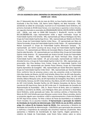 ATA DA ASSEMBLÉIA GERAL ORDINÁRIA DA ORGANIZAÇÃO SOCIAL CRISTÃ ESPÍRITA
ANDRÉ LUIZ – OSCAL
Aos 17 (dezessete) dias do mês de maio de 2014, na Casa Espírita André Luiz - CEAL,
localizada à Rua Rio Pardo, 120, Bairro Santa Efigênia, em Belo Horizonte – MG,
atendendo ao edital de convocação, reuniram-se em Assembleia Geral Ordinária, em
primeira chamada às 9h:00 (nove horas), e às nove horas e quarenta e cinco minutos,
em segunda chamada os associados da ORGANIZAÇÃO SOCIAL CRISTÃ-ESPÍRITA ANDRÉ
LUIZ - OSCAL, com sede no SGAN 909 Conjunto F, Brasília-DF, inscrita no CNPJ
00.118.208/0001-00, cujos representantes estão a seguir nominados: Grupo da
Fraternidade Espírita Irmã Scheilla - MG, representado por Mauro Rodrigues dos Reis;
Grupo da Fraternidade Espírita Kaja Krisna - MG, representado por Robério de Oliveira
Torres; Grupo da Fraternidade Espírita Irmão Flácus - SP representado por Mary de
Fátima Fernandes; Grupo da Fraternidade Espírita Irmão Tobias – SP, representado por
Nelson Scanavachi Jr; Grupo da Fraternidade Espírita Bitencourt Sampaio - SE,
representado por Valmir Lourenço de Jesus; Grupo da Fraternidade Espírita Ângelo
Francisco – PI, representado por Mônica da Conceição Ribeiro; Grupo da Fraternidade
Espírita João Ramalho - SP, representado por Luis Antônio Silva; Grupo da Fraternidade
Espírita Irmão Américo - SP, representado por Acácio Carciofi; Grupo da Fraternidade
Espírita Irmã Fabíola - MG, representado por Paulo Henrique Silva; Grupo da
Fraternidade Espírita João Cabete - SP, por procuração, representado por Valéria de
Almeida Ferreira; o Grupo da Fraternidade Espírita Irmão Fritz - MG, representado, por
procuração, Ana Elisa Barbosa Caria Freitas; Grupo da Fraternidade Espírita Irmã
Veneranda - GO, representado por Daniela Piazza Olivares; Grupo da Fraternidade
Espírita Aprendizes do Evangelho - MG, representado por Gisele Marcolino Saporetti;
Grupo da Fraternidade Espírita Irmão Victor - MG, representado por Daniela Almeida
Diniz; conforme lista de presença anexa a esta ata; presentes ainda os fraternistas
Célio Alan Kardec de Oliveira, do GFE Irmã Scheilla; Álvaro Pieri, do GFE João Ramalho;
Vilmar Mariano Silveira, do GFE Albino Teixeira; Lúcia Rodrigues Alves, do GFE Irmã
Scheilla; Débora Mesquita Lentz, do GFE Aprendizes do Evangelho; Rosa Maria, do GFE
Irmã Scheilla; Vanessa, do GFE Irmão Américo; Elvy Maria, do GFE Irmã Scheilla; Satoru
do GFE Irmã Scheilla, Ronaldo Pacífico do GFE Newton Gonçalves de Barros, Paulo
Lacerda do GFE Kaja Krisna; Denis do GFE Irmão José. O Coordenador do Conselho de
Representação da Assembléia - CRA, Sr. Álvaro Pierim de Brito, abriu os trabalhos e
convidou a secretária da OSCAL, Lúcia Rodrigues Alves para secretariar a Assembleia
Geral Ordinária, sendo aprovada por todos. Ato contínuo solicitou a fraternista Elvy
Maria do GFE Irmã Scheilla para que efetuasse a prece inicial. Álvaro convidou, dentre
os presentes alguém para coordenar a AGO e espontaneamente o fraternista Robério
do GFE Kaja Krisna aceitou. Foi feita a leitura da Pauta da Assembleia e os trabalhos
foram iniciados. Eis os assuntos tratados: 1º-Apresentação e aprovação do relatório
de Atividades do Conselho de Administração- CAD/ OSCAL do ano de 2013, conforme
artigo 16 e alinea (f) do Estatuto Social da OSCAL: Alan apresentou o Relatório de
Atividades do Conselho de Administração – CAD/OSCAL para apreciação dos presentes
e reafirmou a importância da realização dos encontros fraternos anualmente. Mary
apresentou o Relatório da Coordenação da Ação Espírita. Angela apresentou o
relatório da Cidade da Fraternidade, onde foram feitos relatos sobre os vários
 
