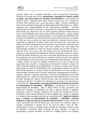 projetos, dentre eles os Projetos Descoberta, Rosa da Esperança, Educandário
Humberto de Campos entre outros. Apresentação e aprovação do relatório contábil
da OSCAL, com prévio parecer do Conselho Fiscal-COF/OSCAL: a apresentação do
relatório coube a fraternista Rosa Maria Antunes Siqueira, que leu o parecer do
Conselho Fiscal conforme com o que está posto a seguir: “Senhores Conselheiros:
Examinamos o balanço final de 2013 da Organização Social Cristã André Luiz – OSCAL,
elaborada sob a responsabilidade de sua administração CAD/OSCAL – Conselho
Administrativo da OSCAL. Ao analisar a composição das receitas da Organização Social
Cristã André Luiz, observou-se que no ultimo exercício, obteve-se receita bruta no
valor de R$ 198.264,94. Sendo que do total, 58,95% corresponde a rubrica contábil
Amigo Fraterno, 25,24% de Associados da OSCAL, 5,17% do Bazar da CIFRATER, 6,58%
da Caravana à CIFRATER e por último 4,03% do convenio UNB. Verificou-se, no balanço
de 2013, por meio de analise do índice que determina a liquidez Corrente, que a
capacidade de pagamento da OSCAL atingiu razão de 19,43%, isto é, para cada real
devido, temos R$ 19,43(Dezenove reais e quarenta e três centavos), disponíveis para
pagamento em curto prazo. Outro índice que contribui para uma análise das
demonstrações contábeis é o Índice de Liquidez Imediato, que em 2013 alcançou a
razão de 17.65, isto é, para cada real devido, temos R$ 17,65(Dezessete reais e
sessenta e cinco centavos) para pagamento imediato. Analisando o grupo de receitas
de 2013 da OSCAL observou-se que houve uma queda significativa em suas receitas.
Essa queda girou em torno de 68,72% com relação ao exercício de 2012. Essa redução
foi motivada pelo fim de repasse de recurso da Federação Espírita Brasileira – FEB para
a OSCAL. Quanto ao grupo de despesas, identificou-se que mais de 90% da sua
composição está vinculada à manutenção do Educandário Humberto Campos. Em
2013, o total das despesas foi de R$386.460,55. Já quanto às receitas, essas foi bem
menos, alcançou o valor de R$198.264,94. Com a recuperação de despesa, no valor de
R$17.763,98, obteve-se um prejuízo líquido de R$170.431,63. Em nossa opinião, as
demonstrações contábeis acima referidas, representam adequadamente em todos os
aspectos relevantes, a posição patrimonial e financeira da Organização Social Cristã
Espírita André Luiz – OSCAL, em 31 de dezembro de 2013. Belo Horizonte, 11 de maio
de 2014. Assinado por: Alencar Ferreira da Silva, Liliane de Carvalho Pieroni, Aias
Gonçalves de Oliveira.” O relatório foi submetido aos presentes e foi aprovado por
unanimidade. 2º - Apresentação e aprovação do Relatório de Atividades do Conselho
de Representação da Assembleia - CRA/OSCAL: o Coordenador do Conselho de
Representação da Assembleia - CRA, Sr. Álvaro Pierim de Brito, apresentou uma
síntese das atividades do CRA/OSCAL em 2013 e algumas decisões e sugestões
pertinentes, como por exemplo, estabelecer um contato mais frenquente entre os
GFEs/CRA e o CAD e disponibilidade do E-mail para agilizar esse contato; as sugestões
e o relatório foram aprovadas pela AGO por unanimidade; 3º - Eleição de membros
para o Conselho de Representação da Assembleia – CRA/OSCAL, conforme
estabelece o artigo 16 alínea (a) do estatuto Social da OSCAL- foi feita a leitura dos
nomes aprovados pelo CRA da OSCAL para concorrerem aos referidos cargos. O
mandato compreende o período de 17 de maio de 2014 a maio de 2017.
Imediatamente, iniciou-se a votação. Finda a votação, foi convidado a compor a mesa
de apuração o fraternista Valmir Lourenço de Jesus; apurados os votos, foi
apresentado o seguinte resultado: foi eleita da 1ª Região Fraterna, com 12(doze)
 