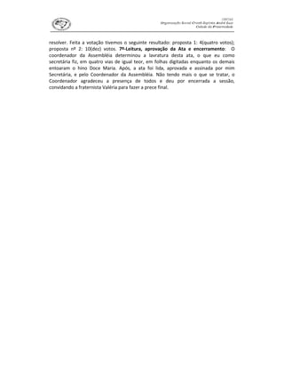 resolver. Feita a votação tivemos o seguinte resultado: proposta 1: 4(quatro votos);
proposta nº 2: 10(dez) votos. 7º-Leitura, aprovação da Ata e encerramento: O
coordenador da Assembléia determinou a lavratura desta ata, o que eu como
secretária fiz, em quatro vias de igual teor, em folhas digitadas enquanto os demais
entoaram o hino Doce Maria. Após, a ata foi lida, aprovada e assinada por mim
Secretária, e pelo Coordenador da Assembléia. Não tendo mais o que se tratar, o
Coordenador agradeceu a presença de todos e deu por encerrada a sessão,
convidando a fraternista Valéria para fazer a prece final.
 