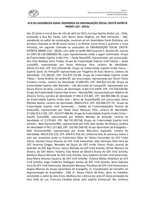 ATA DA ASSEMBLÉIA GERAL ORDINÁRIA DA ORGANIZAÇÃO SOCIAL CRISTÃ ESPÍRITA
ANDRÉ LUIZ - OSCAL
Aos 25 (vinte e cinco) dias do mês de abril de 2015, na Casa Espírita André Luiz - CEAL,
localizada à Rua Rio Pardo, 120, Bairro Santa Efigênia, em Belo Horizonte – MG,
atendendo ao edital de convocação, reuniram-se em Assembleia Geral Ordinária, em
primeira chamada às 9h:00 (nove horas) e às 9h45m (nove horas e quarenta e cinco
minutos), em segunda chamada os associados da ORGANIZAÇÃO SOCIAL CRISTÃ-
ESPÍRITA ANDRÉ LUIZ - OSCAL, com sede no SGAN 909 Conjunto F, Brasília-DF, inscrita
no CNPJ 00.118.208/0001-00, cujos representantes estão a seguir nominados: Grupo
da Fraternidade Espírita Irmão Fritz – Ponte Nova/MG, representado, por procuração,
Ana Elisa Barbosa Caria Freitas; Grupo da Fraternidade Espírita Irmã Fabíola – Santa
Luzia/MG, representado por Paulo Henrique Silva, carteira de identidade:
MG10.312.423, CPF: 013.520.016-40; Grupo da Fraternidade Espírita Irmão Flácus –
Espírito Santo do Pinhal/SP representado por Filogônio de Assis Bezerra, carteira de
identidade: 175.205/DF, CPF: 023.879.721-04; Grupo da Fraternidade Espírita Irmão
Tobias – Santo Antônio do Jardim/SP, por procuração, representado por Gilson Flávio
Cordeiro Freitas, carteira de identidade 15.689.459, CPF: 044.954.115-00; Grupo da
Fraternidade Espírita João Ramalho – São Bernardo do Campo/SP, representado por
Álvaro Pierim de Brito, carteira de identidade: 4.301.571-SSPSP, CPF: 277.350.018-00;
Grupo da Fraternidade Espírita Kaja Krisna – Muriaé/MG, representado por Robério de
Oliveira Torres, carteira de identidade nº MG-2.255.887, CPF: 382.885.086-34; Grupo
da Fraternidade Espírita Irmão José – Barra de Guaratiba/RJ, por procuração, Denis
Mendes Bastos, carteira de identidade: 08425219-6, CPF: 020.896.577-74; Grupo da
Fraternidade Espírita Irmã Veneranda – Cidade da Fraternidade(Alto Paraíso de
Goiás)/GO, representado por Edson Cesar Marques Filho, carteira de identidade:
27.630.353-2-SSP, CPF: 218.077.998-40; Grupo da Fraternidade Espírita Irmão Carlos –
Astolfo Dutra/MG, representado por William Mendes de Andrade, carteira de
identidade nº 2.579.681, CPF: 362.741.007-68; Grupo da Fraternidade Espírita Irmã
Scheilla – Belo Horizonte/MG, representado por Célio Alan Kardec de Oliveira, carteira
de identidade nº M.1.212.805, CPF: 150.981.846-49; Grupo Aprendizes do Evangelho –
Belo Horizonte/MG, representado por Gisele Marcolino Saporetti, carteira de
identidade: MG10.010.110, CPF: 044.471.416-20; conforme lista de presença anexa a
esta ata; presentes ainda os fraternistas Mary de Fátima Fernandes do GFE Irmão
Flácus; Daniela Piazza Olivares do GFE Irmã Veneranda; João Henrique Silva Vera do
GFE Severino Chagas; Benedito de Souza do GFE Irmão Flácus; Paulo Lacerda de
Andrade do GFE Kaja Krisna; Satoru Monaka do GFE Irmã Scheilla; Vilmar Mariano da
Silveira, do GFE Albino Teixeira; Elvy Maria de Oliveira Rocha do GFE Irmã Scheilla;
Matheus Moura Miranda do GFE Irmã Scheilla; Jairo Godinho do GFE Irmã Veneranda;
Rosa Maria Antunes Siqueira, do GFE Irmã Scheilla; Poliana Matias Ambrósio do GFE
Irmã Scheilla; Hugo Frederico Rodrigues Santos do GFE Irmã Scheilla; Aline Gabriela
Faria do GFE Irmã Veneranda, Alessandra Marques Possebon do GFE Irmã Veneranda e
Angela Moreira do Grupo Aprendizes do Evangelho. O Coordenador do Conselho de
Representação da Assembléia - CRA, Sr. Álvaro Pierim de Brito, abriu os trabalhos
solicitando o canto de dois hinos. Matheus fez a leitura da Lição 47 (Auto proteção) do
livro Ceifa de Luz, Francisco Candido Xavier pelo espírito Emmanuel. Ato contínuo
 