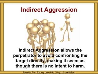 Indirect Aggression allows the
perpetrator to avoid confronting the
target directly, making it seem as
though there is no intent to harm.
Indirect Aggression
Rosetta Eun Ryong Lee (http://tiny.cc/rosettalee)
 