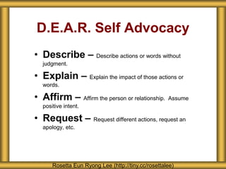 D.E.A.R. Self Advocacy
• Describe – Describe actions or words without
judgment.
• Explain – Explain the impact of those actions or
words.
• Affirm – Affirm the person or relationship. Assume
positive intent.
• Request – Request different actions, request an
apology, etc.
Rosetta Eun Ryong Lee (http://tiny.cc/rosettalee)
 