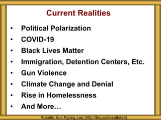 Current Realities
• Political Polarization
• COVID-19
• Black Lives Matter
• Immigration, Detention Centers, Etc.
• Gun Violence
• Climate Change and Denial
• Rise in Homelessness
• And More…
Rosetta Eun Ryong Lee (http://tiny.cc/rosettalee)
 
