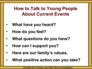 How to Talk to Young People
About Current Events
• What have you heard?
• How do you feel?
• What questions do you have?
• How can I support you?
• Here are our family’s values.
• What positive action can you take?
Rosetta Eun Ryong Lee (http://tiny.cc/rosettalee)
 
