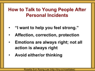 How to Talk to Young People After
Personal Incidents
• “I want to help you feel strong.”
• Affection, correction, protection
• Emotions are always right; not all
action is always right
• Avoid either/or thinking
Rosetta Eun Ryong Lee (http://tiny.cc/rosettalee)
 
