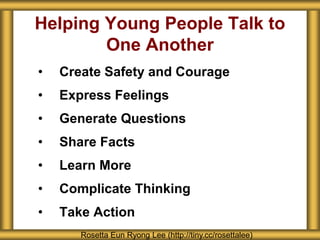 Helping Young People Talk to
One Another
• Create Safety and Courage
• Express Feelings
• Generate Questions
• Share Facts
• Learn More
• Complicate Thinking
• Take Action
Rosetta Eun Ryong Lee (http://tiny.cc/rosettalee)
 