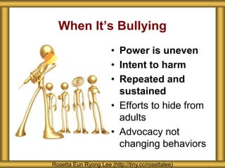 When It’s Bullying
• Power is uneven
• Intent to harm
• Repeated and
sustained
• Efforts to hide from
adults
• Advocacy not
changing behaviors
Rosetta Eun Ryong Lee (http://tiny.cc/rosettalee)
 