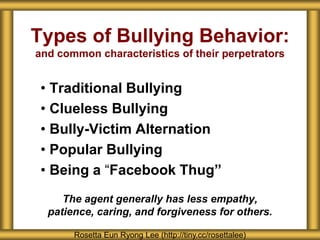 Types of Bullying Behavior:
and common characteristics of their perpetrators
• Traditional Bullying
• Clueless Bullying
• Bully-Victim Alternation
• Popular Bullying
• Being a “Facebook Thug”
The agent generally has less empathy,
patience, caring, and forgiveness for others.
Rosetta Eun Ryong Lee (http://tiny.cc/rosettalee)
 