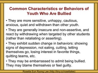 Common Characteristics or Behaviors of
Youth Who Are Bullied
• They are more sensitive, unhappy, cautious,
anxious, quiet and withdrawn than other youth.
• They are generally insecure and non-assertive, and
react by withdrawing when targeted by other students
(rather than retaliating or asserting).
• They exhibit sudden change in behaviors: showing
signs of depression, not eating, cutting, letting
themselves go, losing interest in favorite things,
quitting teams, etc.
• They may be embarrassed to admit being bullied.
They may blame themselves or feel guilty.
Rosetta Eun Ryong Lee (http://tiny.cc/rosettalee)
 