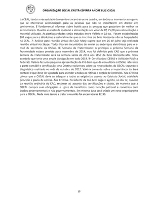 ORGANIZAÇÃO SOCIAL CRISTÃ-ESPÍRITA ANDRÉ LUIZ-OSCAL
10
da CEAL, tendo a necessidade do evento concentrar-se na quadra, em todos os momentos e sugeriu
que se oferecesse acomodações para as pessoas que não se importarem em dormir em
colchonetes. É fundamental informar sobre hotéis para as pessoas que gostariam de melhor se
acomodarem. Quanto ao custo de material e alimentação um valor de R$ 75,00 para alimentação e
material utilizado. As particularidades serão tratadas entre Valéria e Cá tia. Foram estabelecidas
167 vagas para o Workshop e naturalmente que os inscritos de Belo Horizonte não se hospedarão
na CEAL. 7- Análise para reunião virtual do CAD: Mary sugere que em 26 de julho seja realizada
reunião virtual via Skype. Todos ficaram incumbidos de enviar os endereços eletrônicos para o e-
mail da secretaria da OSCAL. 8- Semana da Fraternidade: A princípio a próxima Semana da
Fraternidade estava prevista para novembro de 2014, mas foi definido pelo CAD que a próxima
Semana da Fraternidade será na semana santa de 2015 nos SESC de Belo Horizonte-MG. Ficou
acertado que teria uma ampla divulgação em todo 2014. 9- Certificados (CEBAS e Utilidade Pública
Federal): Valéria fez uma pequena apresentação da Pró-Bem que dá consultoria à OSCAL referente
a parte contábil e certificação. Ana Cristina esclareceu sobre as necessidades da OSCAL segundo o
diagnóstico realizado no mês de outubro de 2012. Valéria comenta sobre a importância da área
contábil e que deve ser ajustada para atender a todas as rotinas e órgãos de controles. Ana Cristina
coloca que a OSCAL deve se adequar a todas as exigências quanto ao Estatuto Social, atividade
principal e plano de contas. Ana Cristina- Presidente da Pró-Bem sugere agosto, no dia 17, quando
da reunião ordinária do CAD, retornar ao assunto das certificações e títulos, de maneira que a
OSCAL cumpra suas obrigações e goze de benefícios como isenção patronal e convênios com
órgãos governamentais e não governamentais. Em mesma data será criado um novo organograma
para a OSCAL. Nada mais tendo a tratar a reunião foi encerrada às 12:30.
 
