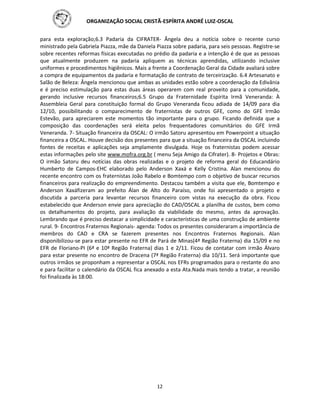 ORGANIZAÇÃO SOCIAL CRISTÃ-ESPÍRITA ANDRÉ LUIZ-OSCAL
12
para esta exploração;6.3 Padaria da CIFRATER- Ângela deu a notícia sobre o recente curso
ministrado pela Gabriela Piazza, mãe da Daniela Piazza sobre padaria, para seis pessoas. Registre-se
sobre recentes reformas físicas executadas no prédio da padaria e a intenção é de que as pessoas
que atualmente produzem na padaria apliquem as técnicas aprendidas, utilizando inclusive
uniformes e procedimentos higiênicos. Mais a frente a Coordenação Geral da Cidade avaliará sobre
a compra de equipamentos da padaria e formatação de contrato de terceirização. 6.4 Artesanato e
Salão de Beleza: Ângela mencionou que ambas as unidades estão sobre a coordenação da Edivânia
e é preciso estimulação para estas duas áreas operarem com real proveito para a comunidade,
gerando inclusive recursos financeiros;6.5 Grupo da Fraternidade Espírita Irmã Veneranda: À
Assembleia Geral para constituição formal do Grupo Veneranda ficou adiada de 14/09 para dia
12/10, possibilitando o comparecimento de fraternistas de outros GFE, como do GFE Irmão
Estevão, para apreciarem este momentos tão importante para o grupo. Ficando definida que a
composição das coordenações será eleita pelos frequentadores comunitários do GFE Irmã
Veneranda. 7- Situação financeira da OSCAL: O irmão Satoru apresentou em Powerpoint a situação
financeira a OSCAL. Houve decisão dos presentes para que a situação financeira da OSCAL incluindo
fontes de receitas e aplicações seja amplamente divulgada. Hoje os fraternistas podem acessar
estas informações pelo site www.mofra.org.br ( menu Seja Amigo da Cifrater). 8- Projetos e Obras:
O irmão Satoru deu notícias das obras realizadas e o projeto de reforma geral do Educandário
Humberto de Campos-EHC elaborado pelo Anderson Xaxá e Kelly Cristina. Alan mencionou do
recente encontro com os fraternistas João Rabelo e Bomtempo com o objetivo de buscar recursos
financeiros para realização do empreendimento. Destacou também a visita que ele, Bomtempo e
Anderson Xaxáfizeram ao prefeito Álan de Alto do Paraíso, onde foi apresentado o projeto e
discutida a parceria para levantar recursos financeiro com vistas na execução da obra. Ficou
estabelecido que Anderson envie para apreciação do CAD/OSCAL a planilha de custos, bem como
os detalhamentos do projeto, para avaliação da viabilidade do mesmo, antes da aprovação.
Lembrando que é preciso destacar a simplicidade e características de uma construção de ambiente
rural. 9- Encontros Fraternos Regionais- agenda: Todos os presentes consideraram a importância de
membros do CAD e CRA se fazerem presentes nos Encontros Fraternos Regionais. Alan
disponibilizou-se para estar presente no EFR de Pará de Minas(4ª Região Fraterna) dia 15/09 e no
EFR de Floriano-PI (6ª e 10ª Região Fraterna) dias 1 e 2/11. Ficou de contatar com irmão Álvaro
para estar presente no encontro de Dracena (7ª Região Fraterna) dia 10/11. Será importante que
outros irmãos se proponham a representar a OSCAL nos EFRs programados para o restante do ano
e para facilitar o calendário da OSCAL fica anexado a esta Ata.Nada mais tendo a tratar, a reunião
foi finalizada às 18:00.
 