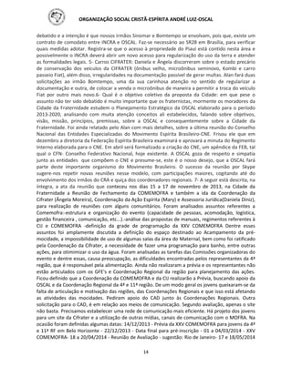 ORGANIZAÇÃO SOCIAL CRISTÃ-ESPÍRITA ANDRÉ LUIZ-OSCAL
14
debatido e a intenção é que nossos irmãos Sinomar e Bomtempo se envolvam, pois que, existe um
contrato de comodato entre INCRA e OSCAL. Faz-se necessário ao SR28 em Brasília, para verificar
quais medidas adotar. Registra-se que o acesso à propriedade do Piauí está contido nesta área e
possivelmente o INCRA deverá abrir um novo acesso para regularização do uso da terra e atender
as formalidades legais. 5- Carros CIFRATER: Daniela e Ângela discorreram sobre o estado precário
de conservação dos veículos da CIFRATER (ônibus velho, microônibus seminovo, Kombi e carro
passeio Fiat), além disso, irregularidades na documentação passível de gerar multas. Alan fará duas
solicitações ao irmão Bomtempo, uma da sua carinhosa atenção no sentido de regularizar a
documentação e outra, de colocar a venda o microônibus de maneira a permitir a troca do veículo
Fiat por outro mais novo.6- Qual é o objetivo coletivo da proposta da Cidade: em que pese o
assunto não ter sido debatido é muito importante que os fraternistas, mormente os moradores da
Cidade da Fraternidade estudem o Planejamento Estratégico da OSCAL elaborado para o período
2013-2020, analisando com muita atenção conceitos ali estabelecidos, falando sobre objetivos,
visão, missão, princípios, premissas, sobre a OSCAL e consequentemente sobre a Cidade da
Fraternidade. Foi ainda relatado pelo Alan com mais detalhes, sobre a última reunião do Conselho
Nacional das Entidades Especializadas do Movimento Espírita Brasileiro-CNE. Frisou ele que em
dezembro a diretoria da Federação Espírita Brasileira examinará e aprovará a minuta do Regimento
Interno elaborada para o CNE. Em abril será formalizado a criação do CNE, um apêndice da FEB, tal
qual o CFN- Conselho Federativo Nacional, hoje existente. A OSCAL goza de respeito e simpatia
junto as entidades que compõem o CNE e presume-se, este é o nosso desejo, que a OSCAL fará
parte deste importante organismo do Movimento Brasileiro. O sucesso da reunião por Skype
sugere-nos repetir novas reuniões nesse modelo, com participações maiores, cogitando até do
envolvimento dos irmãos do CRA e quiça dos coordenadores regionais. 7- A seguir está descrita, na
íntegra, a ata da reunião que conteceu nos dias 15 a 17 de novembro de 2013, na Cidade da
Fraternidade a Reunião de Fechamento da COMEMOFRA e também a ida da Coordenação da
Cifrater (Ângela Moreira), Coordenação da Ação Espírita (Mary) e Assessoria Jurídica(Daniela Diniz),
para realização de reuniões com alguns comunitários. Foram analisados assuntos referentes a
Comemofra:-estrutura e organização do evento (capacidade de pessoas, acomodação, logística,
gestão financeira , comunicação, etc...).-análise das propostas de manuais, regimentos referentes à
CIJ e COMEMOFRA -definição da grade de programação da XXV COMEMOFRA Dentre esses
assuntos foi amplamente discutida a definição do espaço destinado ao Acampamento da pré-
mocidade, a impossibilidade de uso de algumas salas da área do Maternal, bem como foi ratificado
pela Coordenação da Cifrater, a necessidade de fazer uma programação para banho, entre outras
ações, para otimimizar o uso da água. Foram analisadas as tarefas das Comissões organizadoras do
evento e dentre essas, causa preocupação, as dificuldades encontradas pelos representantes da 4ª
região, que é responsável pela alimentação. Ainda não realizaram a prévia e os representantes não
estão articulados com os GFE's e Coordenação Regional da região para planejamento das ações.
Ficou definido que a Coordenação da COMEMOFRA e da CIJ realizarão a Prévia, buscando apoio da
OSCAL e da Coordenação Regional da 4ª e 11ª região. De um modo geral os jovens queixaram-se da
falta de articulação e motivação das regiões, das Coordenações Regionais e que isso está afetando
as atividades das mocidades. Pediram apoio do CAD junto às Coordenações Regionais. Outra
solicitação para o CAD, é em relação aos meios de comunicação. Segundo avaliação, apenas o site
não basta. Precisamos estabelecer uma rede de comunicação mais eficiente. Há projeto dos jovens
para um site da Cifrater e a utilização de outras mídias, canais de comunicação com o MOFRA. Na
ocasião foram definidas algumas datas: 14/12/2013 - Prévia da XXV COMEMOFRA para jovens da 4ª
e 11ª RF em Belo Horizonte - 22/12/2013 - Data final para pré-inscrição - 01 a 04/03/2014 - XXV
COMEMOFRA- 18 a 20/04/2014 - Reunião de Avaliação - sugestão: Rio de Janeiro- 17 e 18/05/2014
 