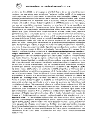 ORGANIZAÇÃO SOCIAL CRISTÃ-ESPÍRITA ANDRÉ LUIZ-OSCAL
18
em torno de R$13.000,00 e a preocupação e prioridade hoje é de que os funcionários sejam
mantidos e os seus salários pagos sem atrasos. Precisamos mobilizar os GFE e fraternistas para
colaborarem mais, com o intuito desses compromissos serem cumpridos. 8-Lares - É uma
preocupação da Coordenação Geral da CIFRATER de formalizar e efetivar contratos para a moradia
dos lares, deixando claro aos fraternistas sobre as cláusulas ( como por exemplo, manutenção,
entrada, saída etc).É de interesse da Coordenação Geral da CIFRATER que não se crie mais espaços,
mas que os comunitários fraternistas hospedem em seus lares, de forma espontânea, os
fraternistas dos diversos GFE. Elenita esposa do Nelson Almeida que desencarnou pediu para
permanecer no seu lar (atualmente trabalha em Goiânia, porém, retém o lar na CIFRATER) e ficou
decidido que Ângela, e Daniela Piazza conversarão com ela durante a COMEMOFRA, sobre sua
permanência ou não na comunidade. Quanto ao Esaú e Márcia convém também um entendimento,
aventando inclusive a possibilidade do seu retorno ao EHC, como professor, desde que a Secretaria
de Educação do Estado de Goiás assuma os custos.9- Projeto Descoberta - O projeto faz parte do
projeto pedagógico do EHC e foi criado por um grupo de pessoas do GFE João Ramalho com ação
efetiva dos jovens. Premia jovens estudantes do EHC que tiveram bom desempenho, viajando por
conta de alguma Região Fraterna. O projeto foi muito bem aceito pela comunidade fraternistas,
uma forma de despertar para a fraternidade. O penúltimo projeto Descoberta aconteceu no Rio de
Janeiro e o último em janeiro de 2014, na sétima Região Fraterna (Dracena, Três Lagoas e Campo
Grande) e o próximo deverá ser no nordeste.10 – Ante Projeto das Regiões Fraternas – Conhecer,
Integrar e Compartilhar - A Coordenação de Ação Espírita em conjunto com a Coordenação das
Regiões Fraternas estão concebendo um projeto para ser discutido e consensado com os Conselhos
das Regiões Fraternas. Abrange os tópicos: conhecimento da realidade e tarefas dos GFE;
redefinição do papel da OSCAL em relação aos GFE; promoção de uma maior integração entre os
GFE; orientação aos GFE para uma maior participação no Movimento Espírita; engajamento pleno
na edificação da Cidade da Fraternidade, tudo em consonância com o planejamento estratégico
elaborado para a OSCAL e a disposição dos fraternistas no site da OSCAL. 11 – Registro da OSCAL
no CEBAS - Para a OSCAL voltar a ter certificação no CEBAS, antigo CNAS a Valéria está com a
delegação de elaborar um relatório minucioso sobre o EHC. Ela virá em Belo Horizonte em fevereiro
para se orientar com a Ana Cristina, presidente do Pró-bem, empresa que dá consultoria à OSCAL,
gratuitamente. A intenção é de entrar com o processo ainda neste semestre.12- Vacância da
Suplência da Coordenação Geral - O irmão Satoru Monaka comunicou o seu afastamento da
função de suplente da Coordenação Geral da OSCAL, por motivos familiares. Propõe-se, continuar
cooperando, em face sua identificação e amor a causa do Movimento da Fraternidade. Será
convidado um irmão do CRA para assumir a função, e o referendo ocorrerá guando da AGO da
OSCAL.13 – COMEMOFRA - Será um grande evento oscalino. A organização encanta e várias
centenas de jovens se deslocarão até o planalto divinal. Existe a notícia que alguns jovens, da 1ª
Comemofra se farão presentes. A OSCAL está fazendo pedido em nome do EHC (reduzir despesas
da escola): a 4ª Região Fraterna levar alimentos; a 2ª e 3ª Regiões Fraternas levarem produtos de
limpeza; a 7ª Região Fraterna levar materiais escolares ( Ângela e Alice saberão instruir). 14 –
Agenda de 2014 - Os Coordenadores Regionais ainda não deram retorno sobre a agenda dos
Encontros Fraternos Regionais. Analogamente com relação a agenda das reuniões do CRA/OSCAL. A
agenda do CAD/OSCAL já está elaborada. Com o intuito de se consolidar essa agenda, e estabelecer
maior agregação de esforços e proximidade ficou decidida a convocação dos Coordenadores dos
Conselhos das Regiões Fraternas, antigos Coordenadores Regionais para estarem reunidos com o
CAD/OSCAL e CRA/OSCAL, durante a Assembleia Geral da OSCAL a ocorrer em Belo Horizonte, nas
dependências da Casa Espírita André Luiz – CEAL.Nada mais tendo a tratar a reunião foi encerrada
às 11:30 horas.
 