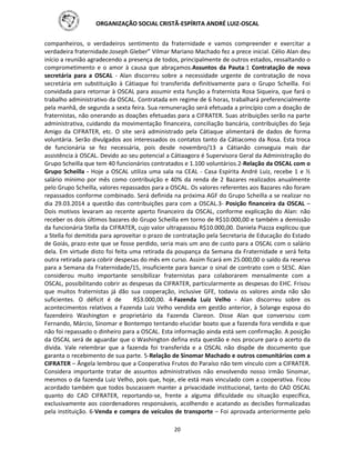 ORGANIZAÇÃO SOCIAL CRISTÃ-ESPÍRITA ANDRÉ LUIZ-OSCAL
20
companheiros, o verdadeiros sentimento da fraternidade e vamos compreender e exercitar a
verdadeira fraternidade.Joseph Gleber” Vilmar Mariano Machado fez a prece inicial. Célio Alan deu
início a reunião agradecendo a presença de todos, principalmente de outros estados, ressaltando o
comprometimento e o amor à causa que abraçamos.Assuntos da Pauta:1 Contratação de nova
secretária para a OSCAL - Alan discorreu sobre a necessidade urgente de contratação de nova
secretária em substituição à Cátiaque foi transferida definitivamente para o Grupo Scheilla. Foi
convidada para retornar à OSCAL para assumir esta função a fraternista Rosa Siqueira, que fará o
trabalho administrativo da OSCAL. Contratada em regime de 6 horas, trabalhará preferencialmente
pela manhã, de segunda a sexta feira. Sua remuneração será efetuada a princípio com a doação de
fraternistas, não onerando as doações efetuadas para a CIFRATER. Suas atribuições serão na parte
administrativa, cuidando da movimentação financeira, conciliação bancária, contribuições do Seja
Amigo da CIFRATER, etc. O site será administrado pela Cátiaque alimentará de dados de forma
voluntária. Serão divulgados aos interessados os contatos tanto da Cátiacomo da Rosa. Esta troca
de funcionária se fez necessária, pois desde novembro/13 a Cátianão conseguia mais dar
assistência à OSCAL. Devido ao seu potencial a Cátiaagora é Supervisora Geral da Administração do
Grupo Scheilla que tem 40 funcionários contratados e 1.100 voluntários.2-Relação da OSCAL com o
Grupo Scheilla - Hoje a OSCAL utiliza uma sala na CEAL - Casa Espírita André Luiz, recebe 1 e ½
salário mínimo por mês como contribuição e 40% da renda de 2 Bazares realizados anualmente
pelo Grupo Scheilla, valores repassados para a OSCAL. Os valores referentes aos Bazares não foram
repassados conforme combinado. Será definida na próxima AGF do Grupo Scheilla a se realizar no
dia 29.03.2014 a questão das contribuições para com a OSCAL.3- Posição financeira da OSCAL –
Dois motivos levaram ao recente aperto financeiro da OSCAL, conforme explicação do Alan: não
receber os dois últimos bazares do Grupo Scheilla em torno de R$10.000,00 e também a demissão
da funcionária Stella da CIFRATER, cujo valor ultrapassou R$10.000,00. Daniela Piazza explicou que
a Stella foi demitida para aproveitar o prazo de contratação pela Secretaria de Educação do Estado
de Goiás, prazo este que se fosse perdido, seria mais um ano de custo para a OSCAL com o salário
dela. Em virtude disto foi feita uma retirada da poupança da Semana da Fraternidade e será feita
outra retirada para cobrir despesas do mês em curso. Assim ficará em 25.000,00 o saldo da reserva
para a Semana da Fraternidade/15, insuficiente para bancar o sinal de contrato com o SESC. Alan
considerou muito importante sensibilizar fraternistas para colaborarem mensalmente com a
OSCAL, possibilitando cobrir as despesas da CIFRATER, particularmente as despesas do EHC. Frisou
que muitos fraternistas já dão sua cooperação, inclusive GFE, todavia os valores ainda não são
suficientes. O déficit é de R$3.000,00. 4-Fazenda Luiz Velho - Alan discorreu sobre os
acontecimentos relativos a Fazenda Luiz Velho vendida em gestão anterior, à Solange esposa do
fazendeiro Washington e proprietário da Fazenda Clareon. Disse Alan que conversou com
Fernando, Márcio, Sinomar e Bontempo tentando elucidar boato que a fazenda fora vendida e que
não foi repassado o dinheiro para a OSCAL. Esta informação ainda está sem confirmação. A posição
da OSCAL será de aguardar que o Washington defina esta questão e nos procure para o acerto da
dívida. Vale relembrar que a fazenda foi transferida e a OSCAL não dispõe de documento que
garanta o recebimento de sua parte. 5-Relação de Sinomar Machado e outros comunitários com a
CIFRATER – Ângela lembrou que a Cooperativa Frutos do Paraíso não tem vínculo com a CIFRATER.
Considera importante tratar de assuntos administrativos não envolvendo nosso irmão Sinomar,
mesmos o da fazenda Luiz Velho, pois que, hoje, ele está mais vinculado com a cooperativa. Ficou
acordado também que todos buscassem manter a privacidade institucional, tanto do CAD OSCAL
quanto do CAD CIFRATER, reportando-se, frente a alguma dificuldade ou situação específica,
exclusivamente aos coordenadores responsáveis, acolhendo e acatando as decisões formalizadas
pela instituição. 6-Venda e compra de veículos de transporte – Foi aprovada anteriormente pelo
 