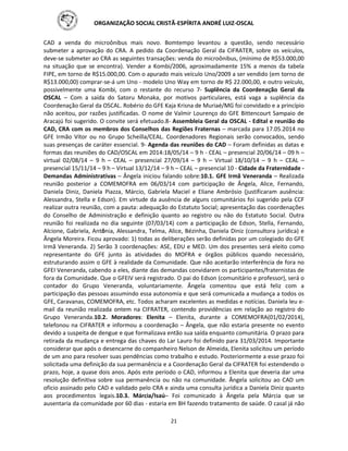 ORGANIZAÇÃO SOCIAL CRISTÃ-ESPÍRITA ANDRÉ LUIZ-OSCAL
21
CAD a venda do microônibus mais novo. Bomtempo levantou a questão, sendo necessário
submeter a aprovação do CRA. A pedido da Coordenação Geral da CIFRATER, sobre os veículos,
deve-se submeter ao CRA as seguintes transações: venda do microônibus, (mínimo de R$53.000,00
na situação que se encontra). Vender a Kombi/2006, aproximadamente 15% a menos da tabela
FIPE, em torno de R$15.000,00. Com o apurado mais veículo Uno/2009 a ser vendido (em torno de
R$13.000,00) comprar-se-á um Uno - modelo Uno Way em torno de R$ 22.000,00, e outro veículo,
possivelmente uma Kombi, com o restante do recurso 7- Suplência da Coordenação Geral da
OSCAL – Com a saída do Satoru Monaka, por motivos particulares, está vaga a suplência da
Coordenação Geral da OSCAL. Robério do GFE Kaja Krisna de Muriaé/MG foi convidado e a princípio
não aceitou, por razões justificadas. O nome de Valmir Lourenço do GFE Bittencourt Sampaio de
Aracajú foi sugerido. O convite será efetuado.8- Assembleia Geral da OSCAL - Edital e reunião do
CAD, CRA com os membros dos Conselhos das Regiões Fraternas – marcada para 17.05.2014 no
GFE Irmão Vítor ou no Grupo Scheilla/CEAL. Coordenadores Regionais serão convocados, sendo
suas presenças de caráter essencial. 9- Agenda das reuniões do CAD – Foram definidas as datas e
formas das reuniões do CAD/OSCAL em 2014:18/05/14 – 9 h - CEAL – presencial 20/06/14 – 09 h –
virtual 02/08/14 – 9 h – CEAL – presencial 27/09/14 – 9 h – Virtual 18/10/14 – 9 h – CEAL –
presencial 15/11/14 – 9 h – Virtual 13/12/14 – 9 h – CEAL – presencial 10 - Cidade da Fraternidade -
Demandas Administrativas – Ângela iniciou falando sobre:10.1. GFE Irmã Veneranda – Realizada
reunião posterior a COMEMOFRA em 06/03/14 com participação de Ângela, Alice, Fernando,
Daniela Diniz, Daniela Piazza, Márcio, Gabriela Maciel e Eliane Ambrósio (justificaram ausência:
Alessandra, Stella e Edson). Em virtude da ausência de alguns comunitários foi sugerido pela CCF
realizar outra reunião, com a pauta: adequação do Estatuto Social; apresentação das coordenações
do Conselho de Administração e definição quanto ao registro ou não do Estatuto Social. Outra
reunião foi realizada no dia seguinte (07/03/14) com a participação de Edson, Stella, Fernando,
Alcione, Gabriela, Antônia, Alessandra, Telma, Alice, Bézinha, Daniela Diniz (consultora jurídica) e
Ângela Moreira. Ficou aprovado: 1) todas as deliberações serão definidas por um colegiado do GFE
Irmã Veneranda. 2) Serão 3 coordenações: ASE, EDU e MED. Um dos presentes será eleito como
representante do GFE junto às atividades do MOFRA e órgãos públicos quando necessário,
estruturando assim o GFE à realidade da Comunidade. Que não aceitarão interferência de fora no
GFEI Veneranda, cabendo a eles, diante das demandas convidarem os participantes/fraternistas de
fora da Comunidade. Que o GFEIV será registrado. O pai do Edson (comunitário e professor), será o
contador do Grupo Veneranda, voluntariamente. Ângela comentou que está feliz com a
participação das pessoas assumindo essa autonomia e que será comunicada a mudança a todos os
GFE, Caravanas, COMEMOFRA, etc. Todos acharam excelentes as medidas e notícias. Daniela leu e-
mail da reunião realizada ontem na CIFRATER, contendo providências em relação ao registro do
Grupo Veneranda.10.2. Moradores: Elenita – Elenita, durante a COMEMOFRA(01/02/2014),
telefonou na CIFRATER e informou a coordenação – Ângela, que não estaria presente no evento
devido a suspeita de dengue e que formalizava então sua saída enquanto comunitária. O prazo para
retirada da mudança e entrega das chaves do Lar Lauro foi definido para 31/03/2014. Importante
considerar que após o desencarne do companheiro Nelson de Almeida, Elenita solicitou um período
de um ano para resolver suas pendências como trabalho e estudo. Posteriormente a esse prazo foi
solicitada uma definição da sua permanência e a Coordenação Geral da CIFRATER foi estendendo o
prazo, hoje, a quase dois anos. Após este período o CAD, informou a Elenita que deveria dar uma
resolução definitiva sobre sua permanência ou não na comunidade. Ângela solicitou ao CAD um
oficio assinado pelo CAD e validado pelo CRA e ainda uma consulta jurídica a Daniela Diniz quanto
aos procedimentos legais.10.3. Márcia/Isaú– Foi comunicado à Ângela pela Márcia que se
ausentaria da comunidade por 60 dias - estaria em BH fazendo tratamento de saúde. O casal já não
 
