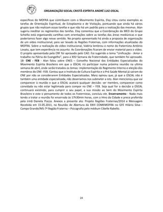 ORGANIZAÇÃO SOCIAL CRISTÃ-ESPÍRITA ANDRÉ LUIZ-OSCAL
24
específicas do MOFRA que contribuem com o Movimento Espírita, Elvy citou como exemplos as
tarefas de Orientação Espiritual, de Ectoplasmia e de Visitação, pontuando que ainda há vários
grupos que não realizam essas tarefas e que não há um padrão para a realização das mesmas. Alan
sugeriu reeditar os regimentos das tarefas. Elvy comentou que a Coordenação da MED do Grupo
Scheilla está organizando cartilhas com orientações sobre as tarefas das áreas mediúnicas e que
poderíamos fazer algo nesse sentido. No projeto apresentado há ainda a proposta de organização
de um vídeo institucional, para ser levado às Regiões Fraternas, com informações atualizadas do
MOFRA. Sobre a realização do vídeo institucional, Valéria lembrou o nome do fraternista Antônio
Lovato, que tem experiência no assunto. As Coordenações ficaram de enviar material para o vídeo.
O projeto apresentado pela CRF foi aprovado pelo CAD. Foi sugerido o tema “Unificação - Amor e
trabalho na Pátria do Evangelho”, para a XXV Semana da Fraternidade, que também foi aprovado.
18- CNE - FEB - Alan falou sobre CNES – Conselho Nacional das Entidades Especializadas do
Movimento Espírita Brasileiro em que a OSCAL irá participar numa próxima reunião na ultima
semana de abril, onde serão tratados os temas: implementação do Regimento Interno e eleição dos
membros do CNE- FEB. Contou que o Instituto de Cultura Espírita e o Pró Saúde Mental já saíram do
CNE por não se considerarem Entidades Especializadas. Mary opinou que, já que a OSCAL não é
também uma entidade especializada, não deveríamos nos submeter a isto. Alan mencionou que vai
comparecer à reunião e que a OSCAL acatará qualquer decisão: ser membro, comparecer como
convidada ou não estar legitimada para compor no CNE – FEB. Seja qual for a decisão a OSCAL
continuará existindo, para cumprir o seu papel, a sua missão ao bem do Movimento Espírita
Brasileiro e este o pensamento de todos os fraternistas, concluiu ele. Encerramento - Nada mais
tendo a tratar a reunião foi encerrada às 17h30min horas, com o Hino da Cidade e prece proferida
pela irmã Daniela Piazza. Anexos a presente ata: Projeto Regiões Fraternas/2014 e Mensagem
Recebida em 15.05.2011, na Reunião de Abertura da XXIII COMEMOFRA no GFE Hilário Silva -
Campo Grande/MS-7ª Região Fraterna – Psicografia pelo médium Cibelle Rabello.
 