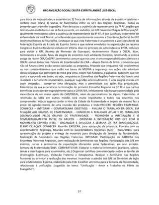 ORGANIZAÇÃO SOCIAL CRISTÃ-ESPÍRITA ANDRÉ LUIZ-OSCAL
27
para troca de necessidades e experiências 2) Troca de informações através de e-mails e telefone –
contato mais direto 3) Visitas de fraternistas entre os GFE das Regiões Fraternas. Todos os
presentes gostaram das sugestões. Alan destacou a ausência de representante da 7ª RF, região que
tem atuado muito bem e ele se fará presente, em outubro, no GFE Severino Chagas de Dracena/SP.
Igualmente mencionou sobre a ausência de representante da 8ª RF, é que justificou decorrente de
enfermidade da irmã Maria Lucia Resende que recentemente assumiu a Coordenação Geral do GFE
Jerônymo Ribeiro de Vila Velha. Destaque-se que esta fraternista é atualmente a vice-presidente da
Federação Espírita do Estado do Espírito Santo e que esteve envolvida na organização do recente
Congresso Espírita Brasileiro sediado em Vitória. Alan no principio de julho estará na 8ª RF, inclusive
para visitar o GFE Bezerra de Meneses de Guarapari, recentemente filiado a OSCAL. Alan,
terminando a reunião, falou da alegria do encontro num ambiente fraterno, retomando a prática
antiga de reunir CRA/CAD/RF, sentimento comum que nos une. é uma responsabilidade coletiva e a
OSCAL somos todos nós. Palavra do Coordenador do CRA – Álvaro Pierim de Brito:. comentou que
não vê futuro como estão sendo colocadas as propostas, frisando que enquanto não resolvermos
ou nos conscientizarmos que estão nas bases do MOFRA a segurança nas ações não adiantam
ideias lançadas que começam do meio pra cima. Assim não funciona, é paliativo, tudo tem que ser
aceito e aprovado nas bases, ou seja, enquanto os Conselhos das Regiões Fraternas não forem uma
realidade e seriamente implantados, qualquer sugestão será insuficiente. É uma alegria imensa em
ouvir propostas, cumpri-se uma obrigação, mas a perenidade das ações fica prejudicada.
Relembrou da sua experiência na formação do primeiro Conselho Regional na 3ª RF e que tantos
benefícios aconteceram especialmente para a CIFRATER, infelizmente não houve continuidade pela
inexistência de um maior apoio do CAD/OSCAL, alem do personalismo de alguns fraternistas. A
retomada da idéia em outros moldes será muito importante e todos nós devemos nos
comprometer. Acácio sugeriu cantar o Hino da Cidade da Fraternidade e depois ele mesmo fez a
prece de agradecimento de uma reunião tão produtiva e linda!PROJETO REGIÕES FRATERNAS:
CONHECER – INTEGRAR – COMPARTILHAR OBJETIVOS: - AVALIAR O TRABALHO DA OSCAL EM
RELAÇÃO AOS GRUPOS DE FRATERNIDADE. - CONHECER A REALIDADE ATUAL E OS TRABALHOS
DESENVOLVIDOS PELOS GRUPOS DE FRATERNIDADE. - PROMOVER A INTEGRAÇÃO E O
COMPARTILHAMENTO ENTRE OS GRUPOS. - ORIENTAR A INTEGRAÇÃO DOS GFE COM O
MOVIMENTO ESPÍRITA (FEB). - ORGANIZAR E DIVULGAR A SEMANA DA FRATERNIDADE/2015.
PLANO DE AÇÃO: CONHECER: Reunião CAD/CRA, para aprovação da proposta. Contato com os
Coordenadores Regionais. Reunião com os Coordenadores Regionais (AGO – maio/2014), para
apresentação do projeto e entrega de materiais para divulgação da Semana da Fraternidade.
Realização de Seminários nas Regiões Fraternas. INTEGRAR: Participação do CAD/CRA nos
Encontros Fraternos Regionais, com realização de Seminários nas Regiões. Participação dos GFE em
eventos, cursos e seminários de capacitação oferecidos pelas Federativas, em seus estados.
Semana da Fraternidade/2015. COMPARTILHAR: Elaborar o material informativo (cartazes, vídeos,
temas e abordagens para o seminário, etc.) Organizar cartilhas com orientações sobre as tarefas de
Orientações Espirituais, Visitação Fraterna e Ectoplasmia. Realizar o Seminário nas Regiões
Fraternas ou orientar a realização dos mesmos. Incentivar a adesão dos GFE às Diretrizes de Ação
para o Movimento Espírita, elaborado pela FEB. Escolher um tema para a Semana da Fraternidade,
relacionado à unificação. (sugestão de tema: “Unificação - Amor e Trabalho na Pátria do
Evangelho”).
 