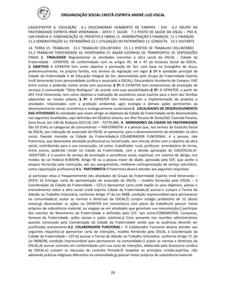 ORGANIZAÇÃO SOCIAL CRISTÃ-ESPÍRITA ANDRÉ LUIZ-OSCAL
29
CAD/CIFRATER 6. EDUCAÇÃO 6.1 EDUCANDÁRIO HUMBERTO DE CAMPOS - EHC 6.2 GRUPO DA
FRATERNIDADE ESPÍRITA IRMÃ VENERANDA – GFEIV 7. SAÚDE 7.1 POSTO DE SAÚDE DA OSCAL – PSO 8.
LAR-FAMÍLIA 9. COMUNICAÇÃO 10. PROJETOS E OBRAS 11. ADMINISTRAÇÃO E FINANÇAS 11.1 FINANÇAS
11.2 ADMINISTRAÇÃO 12. PATRIMÔNIO 12.1 UTILIZAÇÃO DO PATRIMÔNIO 13. CONDUTA 13.1 VISITANTE
14. TERRA 15. TRABALHO 15.1 TRABALHO VOLUNTÁRIO 15.1.1 POSTOS DE TRABALHO VOLUNTÁRIO
15.2 TRABALHO TERCEIRIZADO 16. HOSPEDARIA 17. BAZAR (LOJINHA) 18. TRANSPORTES 19. DISPOSIÇÕES
FINAIS 1. FINALIDADE Regulamentar as atividades inerentes à obra social da OSCAL - Cidade da
Fraternidade - CIFRATER, de conformidade com os artigos 45, 46 e 47 do Estatuto Social da OSCAL.
2. OBJETIVO A CIFRATER tem como objetivo a promoção do Ser, com base no Evangelho de Jesus,
preferencialmente, na própria família, nos termos da legislação em vigor. § 1º: A atividade principal da
Cidade da Fraternidade é de Educação Integral do Ser, desenvolvida pelo Grupo da Fraternidade Espírita
Irmã Veneranda (com personalidade jurídica e associado à OSCAL), Educandário Humberto de Campos- EHC
entre outras e podendo contar ainda com parcerias. § 2º: A CIFRATER tem compromisso de prestação de
serviços à comunidade “Sílvio Rodrigues” de acordo com suas possibilidades.§ 3º: A CIFRATER, a partir do
GFE Irmã Veneranda, tem como objetivo a realização de assistência social espírita para o bem das famílias
adjacentes ao núcleo urbano; § 4º: A CIFRATER tem interesse com a implementação de projetos e
atividades relacionados com a proteção ambiental, agro ecologia e demais ações pertinentes ao
desenvolvimento social, econômico e ecologicamente sustentável 3. LOCALIDADES DE DESENVOLVIMENTO
DAS ATIVIDADES As atividades que visam atingir os objetivos da Cidade da Fraternidade serão desenvolvidas
nas seguintes localidades, aqui definidas em 02(dois) setores, em Alto Paraíso de Goiás/GO, Fazenda Paraíso,
Zona Rural, km 140 da Rodovia GO/118, CEP - 73770-000. 4. MORADORES DA CIDADE DA FRATERNIDADE
São 03 (três) as categorias de comunitários: I- FRATERNISTA: é a pessoa que, nos termos do Estatuto Social
da OSCAL, por indicação de associado da OSCAL se apresenta, para o desenvolvimento de atividades na obra
social, fixando moradia na Cidade da Fraternidade;II- COLABORADOR FUNCIONAL: é a pessoa, não
fraternista, que desenvolve atividade profissional ou terceirizada, sem vínculo direto com o objetivo da obra
social, contribuindo para a sua consecução, tal como: trabalhador rural, professor, arrendatário de terras,
entre outros, podendo residir na Cidade da Fraternidade, com a devida aprovação do CAD/OSCAL;III-
ASSISTIDO: é o usuário do serviço de promoção e assistência social, espiritual, em sistema de abrigo, nos
moldes da Lei Federal 8.069/90, Artigo 92 ou a pessoa maior de idade, aprovada pela CCF, que aceite o
amparo fornecido pela instituição, até seu soerguimento, mediante contraprestação de serviço voluntário,
como capacitação profissional.4.1. FRATERNISTA O fraternista deverá atender aos seguintes requisitos:
a) participar ativa e frequentemente das atividades do Grupo da Fraternidade Espírita Irmã Veneranda –
GFEIV; b) Entregar carta de apresentação de associado da OSCAL – modelo fornecido pela OSCAL – à
Coordenação da Cidade da Fraternidade – CCF;c) Apresentar carta onde expõe os seus objetivos, planos e
entendimento sobre a obra social cristã espírita Cidade da Fraternidade;d) assinar e cumprir o Termo de
Adesão ao Trabalho Voluntário, conforme Artigo 1º da Lei 9608, condição imprescindível para permanecer
na comunidade;e) acatar as normas e diretrizes da OSCAL;f) cumprir estágio probatório de 12 (doze)
meses;g) desenvolver as ações na CIFRATER em consonância com plano de trabalho;h) possuir meios
próprios de subsistência material, ou engajar-se em atividades que garantam sua manutenção;i) participar
dos eventos do Movimento da Fraternidade e definidos pela CCF, tais como:COMEMOFRA, Caravanas,
Semana da Fraternidade, ações sociais e ações coletivas.j) Estar presente nas reuniões administrativas
quando convocado pela Coordenação da Cidade da Fraternidade sendo que as ausências deverão ser
justificadas previamente.4.2. COLABORADOR FUNCIONAL I- O Colaborador Funcional deverá atender aos
seguintes requisitos:a) apresentar carta de intenções, modelo fornecido pela OSCAL à Coordenação da
Cidade da Fraternidade – CCF;b) assinar o Termo de Adesão ao Trabalho Voluntário, conforme Artigo 1º, da
Lei 9608/98, condição imprescindível para permanecer na comunidade;c) acatar as normas e diretrizes da
OSCAL;d) assinar contrato em conformidade com sua carta de intenções, elaborado pela Assessoria Jurídica
da OSCAL;e) cumprir as cláusulas do contrato firmado;f) respeitar os princípios cristão-espíritas, não
adotando práticas religiosas diferentes na comunidade;g) possuir meios próprios de subsistência material.
 