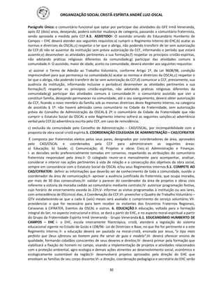 ORGANIZAÇÃO SOCIAL CRISTÃ-ESPÍRITA ANDRÉ LUIZ-OSCAL
30
Parágrafo Único: o comunitário funcional que optar por participar das atividades do GFE Irmã Veneranda,
após 02 (dois) anos, desejando, poderá solicitar mudança de categoria, passando a comunitário fraternista,
sendo aprovada a medida pela CCF.4.3. ASSISTIDOI- O assistido oriundo do Educandário Humberto de
Campos – EHC deverá atender aos seguintes requisitos:a) cumprir o Regimento Interno do EHC;b) acatar as
normas e diretrizes da OSCAL;c) respeitar o lar que o abriga, não podendo transferir de lar sem autorização
da CCF;d) não se ausentar da instituição sem prévia autorização da CCF, informando o período que estará
ausente;e) desenvolver as atividades pertinentes a sua formação;f) respeitar os princípios cristão-espíritas,
não adotando práticas religiosas diferentes da comunidade;g) participar das atividades comuns à
comunidade.II- O assistido, maior de idade, aceito na comunidade, deverá atender aos seguintes requisitos:
a) assinar o Termo de Adesão ao Trabalho Voluntário, conforme Artigo 1º, da Lei 9608/98, condição
imprescindível para que permaneça na comunidade;b) acatar as normas e diretrizes da OSCAL;c) respeitar o
lar que o abriga, não podendo transferir de lar sem autorização da CCF;d) comunicar a CCF, previamente, sua
ausência da instituição, informando inclusive o período;e) desenvolver as atividades pertinentes a sua
formação;f) respeitar os princípios cristão-espíritas, não adotando práticas religiosas diferentes da
comunidade;g) participar das atividades comuns à comunidade.III- o comunitário assistido que vier a
constituir família, desejando permanecer na comunidade, até o seu soerguimento, deverá obter autorização
da CCF, ficando o novo membro da família sob as mesmas diretrizes deste Regimento Interno, na categoria
de assistido. § 1º: não haverá admissão como comunitário na Cidade da Fraternidade, sem autorização
prévia do Conselho de Administração da OSCAL.§ 2º: o comunitário da Cidade da Fraternidade que não
cumprir o Estatuto Social da OSCAL e este Regimento Interno sofrerá as seguintes sanções:a) advertência
verbal pela CCF;b) advertência escrita pela CCF, em caso de reincidência;
c) exclusão da comunidade pelo Conselho de Administração – CAD/OSCAL, por incompatibilidade com a
proposta da obra social cristã espírita.5. COORDENAÇÃO COLEGIADA DE ADMINISTRAÇÃO – CAD/CIFRATER
É composta por fraternistas eleitos pelos seus pares, designados por coordenadores de área, aprovados
pelo CAD/OSCAL e coordenados pela CCF para administrarem as seguintes áreas:
a) Educação; b) Saúde; c) Comunicação; d) Projetos e obras Civis; e) Administração e Finanças.
I- as decisões serão preferencialmente tomadas em consenso, respeitando as atribuições do comunitário
fraternista responsável pela área.II- O colegiado reunir-se-á mensalmente para acompanhar, analisar,
considerar e intervir nas ações pertinentes à vida de relação e a consecução dos objetivos da obra social,
sempre em consonância com o Estatuto Social da OSCAL e/ou seus Regimentos Internos.5.1. COMPETE AO
CAD/CIFRATERI- definir as informações que deverão ser de conhecimento de toda a comunidade, ouvido o
coordenador da área de comunicação;II- aprovar a ausência justificada do fraternista, que ocupa moradia,
por mais de 30 dias consecutivos;III- validar o parecer do coordenador da área de projetos e obras civis
referente a vistoria da moradia cedido ao comunitário mediante contrato;IV- autorizar programação festiva,
cujo horário de encerramento exceda às 22h;V- informar as visitas programadas à instituição ou aos lares,
com antecedência de 05(cinco) dias, à Coordenação da CCF;VI- preencher o Quadro de Trabalho Voluntário –
QTV estabelecendo-se que a cada 6 (seis) meses será avaliado o cumprimento do serviço voluntário; VII-
providenciar o que for necessário para bem receber os visitantes dos Encontros Fraternos Regionais,
Caravanas à CIFRATER, Eventos da OSCAL e outros. 6. EDUCAÇÃO A educação, voltada para a formação
integral do Ser, no aspecto instrucional e ético, se dará a partir do EHC, e no aspecto moral-espiritual a partir
do Grupo da Fraternidade Espírita Irmã Veneranda - Grupo Veneranda.6.1. EDUCANDÁRIO HUMBERTO DE
CAMPOS – EHC I- o EHC, escola inteiramente filantrópica, cristã, atenderá a legislação do sistema
educacional vigente no Estado de Goiás e LDB/96- Lei de Diretrizes e Base, no que lhe for pertinente e a este
Regimento Interno; II- a educação deverá ser pautada na moral-cristã, ensinada por Jesus, “o tipo mais
perfeito que Deus ofereceu ao homem para lhe servir de guia e modelo”;III- deverá oferecer ensino de
qualidade, formando cidadãos conscientes de seus deveres e direitos;IV- deverá primar pela formação que
viabilizará a fixação do homem no campo, visando a implementação de projetos e atividades relacionados
com a proteção ambiental, agro ecologia e demais ações atinentes ao desenvolvimento social, econômico e
ecologicamente sustentável da região;V- desenvolverá projetos aprovados pela direção do EHC que
envolvam as famílias de seu corpo discente;VI- a direção, coordenação pedagógica e secretária do EHC serão
 
