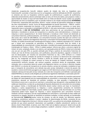 ORGANIZAÇÃO SOCIAL CRISTÃ-ESPÍRITA ANDRÉ LUIZ-OSCAL
32
relação dos ocupantes dos lares;XII- elaborar quadro de relação dos lares ou hospedaria para
fraternistas;XIII- acomodar o fraternista num lar ou hospedaria, conforme definição do CCF;XIV- encaminhar
os visitantes aos lares ou hospedaria conforme quadro de acolhimento;a) o quadro de acolhimento,
elaborado semestralmente, deverá contemplar todos os lares, em forma de rodízio, para propiciar a todos a
oportunidade de ampliar os laços de fraternidade entre os irmãos de ideal.XV- buscar auxiliar nas questões
pertinentes aos lares ou hospedaria, quer na questão material ou de relação interpessoal.11. PATRIMÔNIO
O fraternista, responsável pelo patrimônio, deverá:I- manter controle do patrimônio embasado na relação
dos bens inventariados;II- assinar Termo de Responsabilidade de Guarda Patrimonial – TRGP;III- conferir,
junto ao próximo responsável do Controle e CCF, os bens patrimoniais;IV- inventariar os novos bens,
repassando notas e numerações à contabilidade da OSCAL.V- zelar pela manutenção e conservação dos bens
patrimoniais.11. 1 USO DO PATRIMÔNIOI- serão bens patrimoniais de uso comunitário:a) o imóvel
destinado a moradia;b) os veículos de transporte;c) os utensílios como eletrodomésticos e móveis;d) as
máquinas e outros equipamentos.II- do imóvel destinado a moradia:a) o bem imóvel será destinado ao
comunitário fraternista, preferencialmente, com família já constituída, para a consecução dos objetivos da
obra social, sob o nome de LAR-FAMÍLIA, e ao comunitário funcional, quando não optar por construir sua
própria moradia, conforme este Regimento Interno;b) o comunitário funcional poderá construir sua própria
moradia, no modelo fornecido pela Coordenação de Projetos e Obras, mediante solicitação à CCF, ciente de
que o imóvel será incorporado ao patrimônio da OSCAL;c) a conservação física do imóvel é de
responsabilidade do comunitário;d) o imóvel destinado a moradia terá projeto previamente aprovado pela
Coordenação de Projetos e Obras - CPO;e) é vedada qualquer reforma que altere a estrutura original do
imóvel, tal como: ampliação, divisão e cor externa, sem aprovação prévia da CPO;f) o imóvel será vistoriado
uma vez por ano pela CPO, ou quando solicitado pela CCF;g) a ausência do comunitário fraternista do
imóvel, por mais de 30 dias consecutivos, sem justificativa, presumirá abandono, vagando o imóvel;h) no
caso da desocupação, por iniciativa do comunitário fraternista ou não, a CPO verificará se o imóvel
permanece nas mesmas condições de quando foi entregue ao usuário;i) no desencarne dos responsáveis
pelo lar, fica assegurado aos demais membros o direito de moradia, desde que sejam comunitários
fraternistas;j) a ocupação do imóvel constará no Termo de Adesão ao Trabalho Voluntário, renovável
anualmente;k) nenhuma moradia, sob nenhum propósito, constituirá direito de propriedade, sendo
retomada, caso o comunitário deixe de cumprir este Regimento Interno e as normas e diretrizes traçadas
pela OSCAL.III- os veículos de transporte:a) os veículos estarão a serviço da instituição e estabelece-se que
para o transporte de comunitários será cobrada taxa pelo serviço realizado;b) o veículo de passeio não
excederá o número de 03 (três) passageiros por viagem;c) A CCF determinará sempre o limite de passageiros
mediante cobrança de taxa pelo serviço realizado; d) o valor dos transportes será definido e aprovado pelo
CAD/CIFRATER;e) os veículos serão dirigidos por profissionais legalmente habilitados e autorizados pela CCF.
IV- utensílios, eletrodomésticos e bens móveis:a) os bens móveis são constantes do inventário patrimonial
da Cidade da Fraternidade;b) será de responsabilidade do comunitário a conservação do bem, cedido por
empréstimo, devendo ser devolvido em perfeitas condições, na data aprazada à Coordenação de
Patrimônio;c) arcará com o custo de um novo bem o comunitário que não garantir a boa qualidade do bem
cedido por empréstimo, na data de sua devolução;d) havendo afastamento do comunitário da comunidade,
por qualquer motivo, a Coordenação de Patrimônio deverá realizar vistoria com base no Inventário;V-
máquinas e outros equipamentos:a) as máquinas e outros equipamentos constantes do inventário
patrimonial da Cidade da Fraternidade, quando cedidos ao comunitário, serão discriminados em sua ficha
cadastral;b) poderá haver aluguel de máquinas e outros equipamentos para comunitário funcional,
mediante contrato realizado;c) será de responsabilidade do comunitário a conservação do bem cedido por
empréstimo ou alugado, devendo ser devolvido em perfeitas condições, na data aprazada, ao Coordenador
de Patrimônio.12. CONDUTAConstitui norma de conduta, na vida de relação, nos diferentes aspectos
sociológicos, econômicos, políticos e morais:I- obedecer às determinações da OSCAL, constantes do seu
Estatuto Social e Regimentos Internos;II- informar sempre à CCF, sua ausência da comunidade, detalhando o
período em que estará ausente;III- desenvolver com qualidade o trabalho voluntário;IV- portar-se com
decoro, moral e fraternidade, no pensar, ouvir, falar e lidar com os objetos e pessoas;V- abster-se do uso de
bebidas alcoólicas, cigarro ou outras drogas prejudicais a saúde;VI- preservar a fauna e a flora;VII- acolher
 