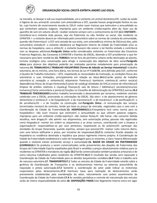 ORGANIZAÇÃO SOCIAL CRISTÃ-ESPÍRITA ANDRÉ LUIZ-OSCAL
33
na moradia, se desejar e sob sua responsabilidade, um e somente um animal doméstico;VIII- cuidar da saúde
e higiene de seu animal;IX- consultar com antecedência a CCF, quando houver programação festiva no seu
lar, cujo horário de encerramento exceda às 22h;X- evitar ouvir músicas que estimulem a sensualidade ou
que contenham palavras vulgares, impróprias para um ambiente cristão-espírita além de, fazer uso de
aparelho de som em volume alto;XI- receber visitante sempre com o conhecimento da CCF;12.1 VISITANTE -
Considerar-se-á visitante toda pessoa, seja ela fraternista ou não, familiar ou social, não residente na
CIFRATER: I- o visitante deverá ser informado pelo comunitário sobre as normas de conduta da comunidade,
quando não fraternista;II- a CCF será avisada de sua visita, com antecedência mínima de 05(cinco) dias, pelo
comunitário visitado;III- o visitante obedecerá ao Regimento Interno da Cidade da Fraternidade e/ou as
normas da hospedaria, caso a utilize;IV- o visitante buscará não onerar o lar-família visitado e contribuirá
com as despesas adicionais.Parágrafo Único: serão considerados visitantes os fraternistas dos Encontros
Fraternos Regionais, das Caravanas à CIFRATER e Eventos da OSCAL, devendo a CCF providenciar o que for
necessário para bem recebê-los.13. TERRASAs terras fora do perímetro urbano serão destinadas ao plantio,
turismo ecológico e/ou conservação para atingir a consecução dos objetivos da obra social.Parágrafo
único: para alcance dos objetivos poderão ser realizadas parcerias notadamente para preservação da
natureza.14. TRABALHO14.1 TRABALHO VOLUNTÁRIO (Termo de Adesão ao Serviço Voluntário)O trabalho
voluntário, de no mínimo, uma hora diária, nos termos da Lei nº 9.608/98, será definido pela CCF, conforme
o Quadro de Trabalho Voluntário – QTV, respeitando as necessidades da instituição, as condições físicas dos
voluntários e suas limitações, principalmente em relação ao idoso.14.1.1 serão postos de trabalho
voluntário: a) recepção a visitantes;b) alojamento fraterno;c) banheiros coletivos.d) centro social;e)
dependências físicas do Grupo Veneranda;f) posto de saúde;g) atividades do EHC,e) ensino de informática;f)
limpeza de prédios coletivos e roçada.g) finanças;h) sala de leitura / biblioteca;i) secretaria/recursos
humanos;j) horta comunitária e pomar;k) funções no Conselho de Administração da CIFRATER;l) outros.14.2
TRABALHO TERCEIRIZADOConstitui trabalho terceirizado o desenvolvido por terceiros, mediante contrato
celebrado com a OSCAL, priorizando as solicitações da OSCAL. São eles:I- o de abastecimento de gêneros
alimentícios e similares;II- o de hospedaria;III- o de marcenaria;IV- o de mecânica;V- o de panificação;VI- o
de serralheria;VII – o de funções na construção civil.Parágrafo Único - A remuneração dos serviços
terceirizados constará do contrato, tendo por base os preços de mercado, negociados caso a caso com a
Coordenação da Cidade da Fraternidade.15. HOSPEDARIA15.1 A hospedaria terá como norma para os
hospedados:I- não ouvir músicas que estimulem a sensualidade ou que utilizem palavras vulgares,
impróprias para um ambiente cristão-espírita;II- não realizar festas;III- não fumar, não consumir bebida
alcoólica, nem drogas;IV- não admitir nos alojamentos, sem autorização prévia, pessoas não registradas
como hóspedes;V- manter em ordem os alojamentos e as áreas comuns, contribuindo com a limpeza e
organização;VI- responsabilizar-se por seus pertences, respeitando os do próximo;VII- participar das
atividades do Grupo Veneranda, quando espíritas, sempre que possível;VIII- realizar culto noturno diário,
com uma leitura edificante e prece, por iniciativa do responsável.15.2 Os visitantes ficarão alojados na
hospedaria ou residência destinada a república que possui regimento interno próprio. A Coordenação da
Cidade da Fraternidade estabelecerá o valor de hospedagem para os visitantes, e claro, haverá diferenciação
quando o visitante estiver prestando serviço à comunidade.16. BAZAR DA CIDADE DA FRATERNIDADE
(LOJINHA)16.1 Os produtos a serem comercializados serão provenientes das doações de fraternistas dos
Grupos da Fraternidade Espírita espalhados pelo Brasil e vendidos a preços absolutamente módicos para os
residentes na CIFRATER e moradores da região.16.2 Serão comercializados também produtos artesanais e de
outra natureza trabalhados pelos residentes da CIFRATER.16.3 O resultado das vendas será repassado à
Coordenação da Cidade da Fraternidade para os devidos lançamentos contábeis.16.4 Todo o trabalho será
de natureza voluntária.17. TRANSPORTES17.1 Todos os veículos da Cidade da Fraternidade estarão sobre a
gerência da Coordenação de Transportes e os deslocamentos internos ou externos prescindirão de
requisição e prévia autorização.17.2 Somente a coordenação do setor pode indicar os motoristas
responsáveis pelos deslocamentos.17.3 Eventuais taxas para realização de deslocamentos serão
previamente estabelecidas pela coordenação do setor, naturalmente com prévio assentimento da
Coordenação da Cidade da Fraternidade.17.4 As revisões periódicas e controle de manutenção dos veículos
serão de inteira responsabilidade do setor.18. DISPOSIÇÕES FINAIS Este Regimento Interno entra em vigor
 