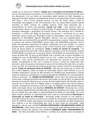 ORGANIZAÇÃO SOCIAL CRISTÃ-ESPÍRITA ANDRÉ LUIZ-OSCAL
36
reunião que se encerrou às 12h30min. Diálogo com o comunitário Isaú Gonçalves de Oliveira –
Isaú fez uma descrição da sua história e de sua família na CIFRATER, tendo pormenorizado sobre
seu afastamento e de sua família da comunidade, desde fevereiro de 2014. Respondeu as
perguntas formuladas, destacou sua pretensão de investir na sua gleba de dez hectares, plantando
café, frutas e, mais a frente, pretende construir sua casa. Sua família voltou a residir na
comunidade, está engajado no GFE Irmã Veneranda e ele e sua esposa Márcia realizam trabalho
voluntário no GFEIV, inclusive nos cuidados externos, tendo ainda asseverado que a
autossuficiência da família está garantida. Fazenda Luiz Velho - Alan discorreu sobre os
acontecimentos relativos a Fazenda Luiz Velho vendida, em gestão anterior, à Solange esposa do
fazendeiro Washington e proprietário da Fazenda Clareon. Vale relembrar que a fazenda foi
transferida e a OSCAL não dispõe de documento que garanta o recebimento de sua parte.
Bomtempo trouxe a notícia que Washington vendeu as propriedades e que este já efetuou um
pagamento de R$15.000,00. Segundo Washington informou, fará uma complementação nos
próximos dias, em setembro/2014 e janeiro/2015 complementará o restante. Todavia informa que
o montante não superará, R$120.000,00, quantia aquém dos R$300.000,00 esperados. Como a
OSCAL não alimentava expectativas de qualquer recebimento, dá-se por satisfeita e os valores
poderão atender necessidades mínimas, já que o fluxo financeiro atual é negativo e ademais o
fundo de reserva poderá ser recomposto. Venda e compra de veículos de transporte – Foi
aprovada anteriormente pelo CAD e CRA as seguintes transações: venda do microônibus (mínimo
de R$53.000,00 na situação que se encontra). Vender a Kombi/2006, por aproximadamente 15% a
menos da tabela FIPE, em torno de R$15.000,00. Com o apurado mais o veículo Uno/2009 a ser
vendido (em torno de R$13.000,00) comprar-se-ia um Uno - modelo Uno Way em torno de R$
22.000,00, e outro veículo, possivelmente uma Camionete com carroceria de madeira, para
atender, principalmente ao EHC, com o restante do recurso. A Kombi foi vendida pelo valor
estimado e ainda não apareceu interessado na compra do microônibus Mercedes Bens, carroceria
Vicino, ano 2002. Se o esperado não acontecer decidiu-se por verificar outra forma de utilização do
veículo. Projeto de saneamento básico da CIFRATER - Célio Alan deu notícia que os irmãos Júlio
Reis e Edmir Magacho, ambos do Grupo da Fraternidade Espírita Irmão Palminha de Juiz de
Fora/MG comparecerá à reunião em Belo Horizonte em 30/08/14 para apresentarem o referido
projeto de engenharia, aproveitando a reunião já agendada do CAD/OSCAL com a Coordenação da
Infância à Juventude – CIJ. SEMANA DA FRATERNIDADE - Álvaro Pierim deu notícias dos estudos
iniciais sobre a realização da próxima Semana da Fraternidade, em julho de 2015, na cidade de São
Bernardo do Campo/SP. Mencionou que o Grupo da Fraternidade Espírita João Ramalho estará se
reunindo com os demais GFE da 3ª Região Fraterna, no sábado próximo, para discutir detalhes,
inclusive a realização de eventos para minorar os custos. Em 30/08/14 na reunião administrativa da
OSCAL serão dadas notícias mais detalhadas.MEMORIAL DA CIFRATER – Bomtempo deu a notícia
que a arquiteta Cláudia Miranda está elaborando um projeto arquitetônico com vistas a construção
de uma unidade física para sediar as memórias/histórias da Cidade da Fraternidade. Ele e mais
alguns espíritas anônimos se responsabilizarão pelos custos do empreendimento.Manutenção e
conservação da Cidade da Fraternidade – Bomtempo propôs contratar às suas expensas o
assentado Lindomar para somar-se ao Divino nos cuidados de manutenção e conservação das áreas
físicas da CIFRATER. Propôs ainda adquirir uma roçadeira, tipo quadriciclo, de 24HP, equipamento
mais moderno e de alta produtividade para roçar as áreas verdes da comunidade. Todos
aplaudiram o ato de amor à CIFRATER.RECIFRA-FLORESTADORA E REFLORESTADORA CIDADE DA
FRATERNIDADE – Álvaro Pierim comunicou que a empresa está sendo definitivamente encerrrada.
Bomtempo assinalou não existirem mais pendências.ASSEMBLEIA GERAL EXTRAORDINÁRIA DA
OSCAL – Na última Assembleia Geral Ordinária da OSCAL ficou decidido sobre necessidade da
 