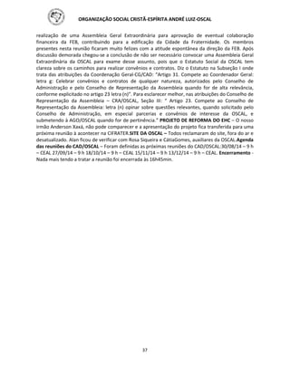 ORGANIZAÇÃO SOCIAL CRISTÃ-ESPÍRITA ANDRÉ LUIZ-OSCAL
37
realização de uma Assembleia Geral Extraordinária para aprovação de eventual colaboração
financeira da FEB, contribuindo para a edificação da Cidade da Fraternidade. Os membros
presentes nesta reunião ficaram muito felizes com a atitude espontânea da direção da FEB. Após
discussão demorada chegou-se a conclusão de não ser necessário convocar uma Assembleia Geral
Extraordinária da OSCAL para exame desse assunto, pois que o Estatuto Social da OSCAL tem
clareza sobre os caminhos para realizar convênios e contratos. Diz o Estatuto na Subseção I onde
trata das atribuições da Coordenação Geral-CG/CAD: “Artigo 31. Compete ao Coordenador Geral:
letra g: Celebrar convênios e contratos de qualquer natureza, autorizados pelo Conselho de
Administração e pelo Conselho de Representação da Assembleia quando for de alta relevância,
conforme explicitado no artigo 23 letra (n)”. Para esclarecer melhor, nas atribuições do Conselho de
Representação da Assembleia – CRA/OSCAL, Seção III: “ Artigo 23. Compete ao Conselho de
Representação da Assembleia: letra (n) opinar sobre questões relevantes, quando solicitado pelo
Conselho de Administração, em especial parcerias e convênios de interesse da OSCAL, e
submetendo à AGO/OSCAL quando for de pertinência.” PROJETO DE REFORMA DO EHC – O nosso
irmão Anderson Xaxá, não pode comparecer e a apresentação do projeto fica transferida para uma
próxima reunião à acontecer na CIFRATER.SITE DA OSCAL – Todos reclamaram do site, fora do ar e
desatualizado. Alan ficou de verificar com Rosa Siqueira e CátiaGomes, auxiliares da OSCAL.Agenda
das reuniões do CAD/OSCAL – Foram definidas as próximas reuniões do CAD/OSCAL:30/08/14 – 9 h
– CEAL 27/09/14 – 9 h 18/10/14 – 9 h – CEAL 15/11/14 – 9 h 13/12/14 – 9 h – CEAL. Encerramento -
Nada mais tendo a tratar a reunião foi encerrada às 16h45min.
 