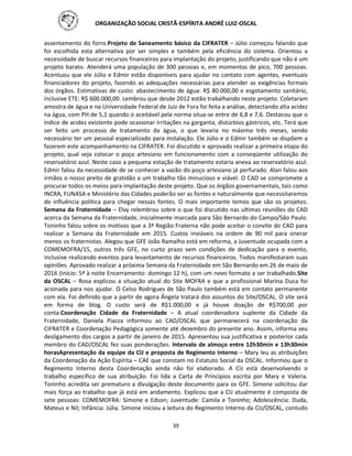 ORGANIZAÇÃO SOCIAL CRISTÃ-ESPÍRITA ANDRÉ LUIZ-OSCAL
39
assentamento do forro.Projeto de Saneamento básico da CIFRATER – Júlio começou falando que
foi escolhida esta alternativa por ser simples e também pela eficiência do sistema. Orientou a
necessidade de buscar recursos financeiros para implantação do projeto, justificando que não é um
projeto barato. Atenderá uma população de 300 pessoas e, em momentos de pico, 700 pessoas.
Acentuou que ele Júlio e Edmir estão disponíveis para ajudar no contato com agentes, eventuais
financiadores do projeto, fazendo as adequações necessárias para atender as exigências formais
dos órgãos. Estimativas de custo: abastecimento de água: R$ 80.000,00 e esgotamento sanitário,
inclusive ETE: R$ 600.000,00. Lembrou que desde 2012 estão trabalhando neste projeto. Coletaram
amostra de água e na Universidade Federal de Juiz de Fora foi feita a análise, detectando alta acidez
na água, com PH de 5,1 quando o aceitável pela norma situa-se entre de 6,8 e 7,6. Destacou que o
índice de acidez existente pode ocasionar irritações na garganta, distúrbios gástricos, etc. Terá que
ser feito um processo de tratamento da água, o que levaria no máximo três meses, sendo
necessário ter um pessoal especializado para instalação. Ele Júlio e o Edmir também se dispõem a
fazerem este acompanhamento na CIFRATER. Foi discutido e aprovado realizar a primeira etapa do
projeto, qual seja colocar o poço artesiano em funcionamento com a conseqüente utilização do
reservatório azul. Neste caso a pequena estação de tratamento estaria anexa ao reservatório azul.
Edmir falou da necessidade de se conhecer a vazão do poço artesiano já perfurado. Alan falou aos
irmãos o nosso preito de gratidão a um trabalho tão minucioso e viável. O CAD se compromete a
procurar todos os meios para implantação deste projeto. Que os órgãos governamentais, tais como
INCRA, FUNASA e Ministério das Cidades poderão ser as fontes e naturalmente que necessitaremos
de influência política para chegar nessas fontes. O mais importante temos que são os projetos.
Semana da Fraternidade – Elvy relembrou sobre o que foi discutido nas ultimas reuniões do CAD
acerca da Semana da Fraternidade, inicialmente marcada para São Bernardo do Campo/São Paulo.
Toninho falou sobre os motivos que a 3ª Região Fraterna não pode aceitar o convite do CAD para
realizar a Semana da Fraternidade em 2015. Custos inviáveis na ordem de 90 mil para onerar
menos os fraternistas. Alegou que GFE João Ramalho está em reforma, a Juventude ocupada com a
COMEMOFRA/15, outros três GFE, no curto prazo sem condições de dedicação para o evento,
inclusive realizando eventos para levantamento de recursos financeiros. Todos manifestaram suas
opiniões. Aprovado realizar a próxima Semana da Fraternidade em São Bernardo em 26 de maio de
2016 (Início: 5ª à noite Encerramento: domingo 12 h), com um novo formato a ser trabalhado.Site
da OSCAL – Rosa explicou a situação atual do Site MOFRA e que a profissional Marina Duca foi
acionada para nos ajudar. O Celso Rodrigues de São Paulo também está em contato permanente
com ela. Foi definido que a partir de agora Ângela tratará dos assuntos do Site/OSCAL. O site será
em forma de blog. O custo será de R$1.000,00 e já houve doação de R$700,00 por
conta.Coordenação Cidade da Fraternidade – A atual coordenadora suplente da Cidade da
Fraternidade, Daniela Piazza informou ao CAD/OSCAL que permanecerá na coordenação da
CIFRATER e Coordenação Pedagógica somente até dezembro do presente ano. Assim, informa seu
desligamento dos cargos a partir de janeiro de 2015. Apresentou sua justificativa e posterior cada
membro do CAD/OSCAL fez suas ponderações. Intervalo de almoço entre 12h30min e 13h30min
horasApresentação da equipe da CIJ e proposta de Regimento Interno – Mary leu as atribuições
da Coordenação da Ação Espírita – CAE que constam no Estatuto Social da OSCAL. Informou que o
Regimento Interno desta Coordenação ainda não foi elaborado. A CIJ está desenvolvendo o
trabalho específico de sua atribuição. Foi lida a Carta de Princípios escrita por Mary e Valeria.
Toninho acredita ser prematuro a divulgação deste documento para os GFE. Simone solicitou dar
mais força ao trabalho que já está em andamento. Explicou que a CIJ atualmente é composta de
sete pessoas: COMEMOFRA: Simone e Edson; Juventude: Camila e Toninho; Adolescência: Duda,
Mateus e Nil; Infância: Júlia. Simone iniciou a leitura do Regimento Interno da CIJ/OSCAL, contudo
 