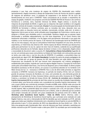 ORGANIZAÇÃO SOCIAL CRISTÃ-ESPÍRITA ANDRÉ LUIZ-OSCAL
4
propostas é que haja uma mudança de espaço do CEAFRA (foi desativada) para melhor
aproveitamento. Angela transmitiu o desejo da Cooperativa Frutos do Paraiso de assumir o galpão
da máquina de beneficiar arroz. A proposta da cooperativa é de destinar 5% do lucro do
beneficiamento do arroz para a CIFRATER. Todos concordaram de se estudar o empréstimo do
espaço do galpão, mediante uma proposta concreta do COOPER FRUTOS do Paraiso e ato contínuo
formaliza-se o contrato, claro, havendo interesse da OSCAL. Ângela colocou o assunto das
máquinas de propriedade da OSCAL e sugeriu que as máquinas não sejam vendidas e sim alugadas
mediante contrato de locação e manutenção. 8-Lares É uma preocupação da Coordenação Geral da
CIFRATER de formalizar e efetivar contratos para as moradias dos lares, deixando claro aos
fraternistas sobre as cláusulas (como por exemplo, manutenção, entrada, saída etc). Já existe o
Regimento Interno para os lares, serão utilizados para hospedagem de fraternistas e outros que se
dirigiram a Cifrater para atividades junto à comunidade. Destacou Angela que as pessoas sejam
direcionadas e acolhidas adequadamente nos três lares disponíveis. O lar Cícero Pereira está
totalmente reformado e mobiliado, o lar De Sagres está parcialmente reformado e com parte das
mobílias e o lar Vicente precisa de reparos. É de interesse da Coordenação Geral da CIFRATER que
não se crie mais espaços, mas que os comunitários fraternistas hospedem em seus lares, de forma
espontânea, os fraternistas dos diversos GFE. Elenita esposa do Nelson Almeida que desencarnou
pediu para permanecer no seu lar, apesar de estar mais em Goiânia, cuidando da sua qualificação
profissional, deixando seu lar fechado. Apesar de deixar à chave e o lar a disposição, Angela coloca
a necessidade de discutirem sobre o assunto. 9 – Comunitários e Novos Comunitários Sugestão de
se criar um contrato para novos comunitários na Cidade da Fraternidade com visita prévia, para que
se tenha uma visão clara e real do dia-a-dia da CIFRATER. O candidato a comunitário deve ser
apresentado por algum GFE. 10- Projeto Descoberta O projeto faz parte do projeto pedagógico do
EHC e foi criado por um grupo de pessoas do GFE Joao Ramalho com ação efetiva dos jovens.
Proporciona aos estudantes do EHC que tiveram bom desempenho nos critérios pedagógicos
estabelecidos pelo projeto, viajando por conta de alguma Região Fraterna. O projeto foi muito bem
aceito pela comunidade fraternistas, uma forma de despertar para a fraternidade. O último projeto
Descoberta aconteceu no Rio de Janeiro, um sucesso e os próximos deverão ser no nordeste e em
Mato Grosso do Sul. 11 - Caravanas à CIFRATER: Para o ano de 2013 estão previstas as seguintes
caravanas à CIFRATER: Caravana da Esperança, no período do Corphus Christi, terá um número
grande de pessoas; Caravana do Nordeste, em maio, com previsão de, uma demanda grande de
atividades num período de 15 dias; Caravana Cativar, prevista para julho; Caravana da 11ª Região
Fraterna, a acontecer no feriado do Corpus Christi; 12 - Contrato de comodato com o Conselho
Espírita Internacional-CEI No princípio de abril Alan estará na reunião das Entidades Especialidades
e tentará obter uma forma de contato com o presidente do Conselho Espírita Internacional – CEI
com o qual a OSCAL tem contrato de comodato, firmado em2008, onde a OSCAL cede uma área de
14.000,00 m² com benfeitorias ao CEI para funcionamento e cumprimento de suas atribuições no
mundo espírita. Não se pretende deixar de cumprir o contrato com a CEI, em que pese a FEB ter
suspendido o convênio de cooperação financeira com a OSCAL, onde se subtendia que tal convênio
seria sempre renovado até coincidir com prazo estabelecido do contrato entre CEI e OSCAL. 13-
Workshop sobre Assistência Social Espírita – Visão da OSCAL Valéria informou sobre o
planejamento do Workshop de Assistência Social Espírita, que a princípio seria realizado em cada
Região Fraterna, mas com a intervenção do CAD foi decidido que será realizado na 4ª RF, abrindo
vagas para todos que trabalham diretamente com a Assistência Social Espírita no seio do MOFRA. A
data prevista é para 7 e 8 de setembro de 2013 nas dependências da Casa André Luiz – CEAL. Foi
feita uma pergunta pelo Coordenador Alan: seria de interesse que fosse realizado o workshop em
âmbito nacional ou por RF? Convém mudar a data para 2014? Foi acordado que será mantido data
 