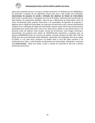 ORGANIZAÇÃO SOCIAL CRISTÃ-ESPÍRITA ANDRÉ LUIZ-OSCAL
40
optou pela suspensão até que a CIJ faça as revisões necessárias. Foi definido que até 30/09/2014 a
CIJ apresente a proposta de seu Regimento Interno para que o CAD analise até 31/10/2014.
Apresentação da proposta de estudo e definição dos objetivos da Cidade da Fraternidade:
Retornando à questão sobre a divulgação da Carta de Princípios, elaborada pela Coordenação da
Ação Espírita, foi amplamente debatida a ideia de que o Movimento da Fraternidade carece de
maior compreensão pelos próprios fraternistas e há necessidade de definição de propostas e
objetivos para a Cidade da Fraternidade, de modo que os fraternistas e GFE’s possam efetivamente
colaborar com a edificação da Cidade da Fraternidade. Antonio Lovato informa que há ferramentas
apropriadas para auxiliar discussões como essas. Desta forma, definiu-se que Daniela Piazza e ele
buscarão meios de viabilizar esses estudos, através de ferramentas, como Dragon Dreaming e
apresentarão uma proposta para análise do CAD/OSCAL.Alan apresentou a proposta para, na
próxima COMEMOFRA haver um encontro de adultos, incluindo membros do CRA, CAD e CRF da
OSCAL para que estas demandas sejam debatidas, sobremodo uma integração entre esses órgãos
da OSCAL e a CIJ, além disso, acontecer um debate sobre o curso das ações oscalinas e um
aprofundamento sobre a visão filosófica do Movimento da Fraternidade, atendendo o momento
atual.Encerramento - Nada mais tendo a tratar a reunião foi encerrada às 16h com a Simone
proferindo a prece final.
 