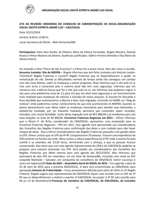 ORGANIZAÇÃO SOCIAL CRISTÃ-ESPÍRITA ANDRÉ LUIZ-OSCAL
41
ATA DA REUNIÃO ORDINÁRIA DO CONSELHO DE ADMINISTRAÇÃO DA OSCAL-ORGANIZAÇÃO
SOCIAL CRISTÃ-ESPÍRITA ANDRÉ LUIZ – CAD/OSCAL
Data: 01/11/2014
Horário: 8:30 às 13:00 hs
Local: Secretaria da OSCAL – Belo Horizonte/MG
Participantes: Célio Alan Kardec de Oliveira, Mary de Fátima Fernandes, Ângela Moreira, Daniela
Piazza e Vilmar Mariano da Silveira. Ausências justificadas: Valéria Ferreira Almeida e Elvy Maria de
Oliveira Rocha.
Foi entoado o Hino “Prece de São Francisco” e Vilmar fez a prece inicial. Alan deu início a reunião.
Assuntos tratados: Site do MOFRA – Ângela informou que tem feito contatos com Antonio Lovato-
Toninho(3ª Região Fraterna) e Lucas(7ª Região Fraterna) que se disponibilizaram a ajudar na
revitalização do site. Devido as dificuldades normais de tempo ainda não conseguiu um contato
com eles mais efetivo, sobre as mudanças a serem propostas. Rosa informou que o site está no ar
mas com erros e vulnerável pois o sistema atual não tem mais segurança. Informou que em
conversa com a Marina Ducca que fez o site que está no ar, ela informou que podemos migrar o
site para uma plataforma nova de 1.5 para 3.0 que nos dará mais segurança e um funcionamento
mais maleável para mudanças de notícias e inclusão de novos arquivos. O assunto foi discutido e
ficou decidido que autorizaremos a Marina a fazer esta migração, incluindo na HOME um “blog de
notícias” onde poderemos tomar conhecimento do que está acontecendo no MOFRA. Quando os
jovens apresentarem suas idéias sobre as mudanças necessárias para atender suas demandas, a
plataforma instalada, por ser bastante maleável, permitirá que conteúdos sejam incluídos,
retirados, com muita facilidade. Custo desta migração será de R$1.000,00 e já recebemos para isto
duas doações no total de R$ 800,00. Encontros Fraternos Regionais em 2015 – Vilmar informou
que o Álvaro P. de Brito, coordenador do CRA/OSCAL, apresentou uma proposição para os
Encontros Fraternos Regionais - EFR em 2015. Esta agenda será apresentada aos Coordenadores
dos Conselhos das Regiões Fraternas para confirmação das datas e com cuidado para não haver
choque de datas. Elvy e Vilmar (Coordenadores das Regiões Fraternas) passarão a ter gestão sobre
os EFR. Vilmar contou que no EFR da 4ª RF compareceram 70 pessoas. Fizeram uma experiência do
EFR somente no horário da tarde. Mary contou a última experiência da 2ª RF onde o evento foi pela
manhã e se estendeu até 13:30 horas, terminando com o almoço, e que as pessoas ficaram
conversando. Alan disse que com esta agenda representantes do CRA e do CAD/OSCAL poderão se
preparar para estarem presentes nos EFR. Será pedido aos coordenadores dos Conselhos das
Regiões Fraternas que dêem retorno para esta agenda até 20/12/2014. Alan informou que
participará de dois EFR em novembro: um em Feira de Santana/BA, incluindo uma visita ao GFE
Leopoldo Machado – Salvador, em companhia do conselheiro do CRA/OSCAL Valmir Lourenço e
outro em Itaperuna/RJ.Data da AGO – Assembleia Geral da OSCAL de 2015 – Foi sugerida a data de
25 de abril de 2015 para a próxima AGO/OSCAL. A data será encaminhada ao CRA/OSCAL para
aprovação.Semana da Fraternidade – Ficou previamente definida para julho de 2016 na 3ª Região
Fraterna. Ângela sugeriu que representantes do CAD/OSCAL façam uma reunião com os GFE da 3ª
RF que se disponibilizaram a realizar o evento. O CAD/OSCAL vai propor à 3ª RF esta reunião para
06 ou 13 de dezembro/14.Presença de membros do CAD/OSCAL, do CRA/OSCAL, do Conselho
 