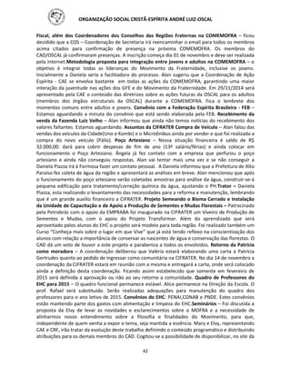 ORGANIZAÇÃO SOCIAL CRISTÃ-ESPÍRITA ANDRÉ LUIZ-OSCAL
42
Fiscal, além dos Coordenadores dos Conselhos das Regiões Fraternas na COMEMOFRA – ficou
decidido que a COS – Coordenação de Secretaria irá reencaminhar o email para todos os membros
acima citados para confirmação de presença na próxima COMEMOFRA. Os membros do
CAD/OSCAL já confirmaram presenças. A inscrição começa dia 01 de novembro e deve ser realizada
pela internet.Metodologia proposta para integração entre jovens e adultos na COMEMOFRA – o
objetivo é integrar todas as lideranças do Movimento da Fraternidade, inclusive os jovens.
Inicialmente a Daniela seria a facilitadora do processo. Alan sugeriu que a Coordenação de Ação
Espírita - CAE se envolva bastante em todas as ações da COMEMOFRA, garantindo uma maior
interação da juventude nas ações dos GFE e do Movimento da Fraternidade. Em 29/11/2014 será
apresentado pela CAE o conteúdo das diretrizes sobre as ações futuras da OSCAL para os adultos
(membros dos órgãos estruturais da OSCAL) durante a COMEMOFRA. Fica o lembrete dos
momentos comuns entre adultos e jovens. Convênio com a Federação Espírita Brasileira - FEB –
Estamos aguardando a minuta do convênio que está sendo elaborada pela FEB. Recebimento da
venda da Fazenda Luiz Velho – Alan informou que ainda não temos notícias do recebimento dos
valores faltantes. Estamos aguardando. Assuntos da CIFRATER Compra de Veículo – Alan falou das
vendas dos veículos da Cidade(Uno e Kombi) e o Microônibus ainda por vender e que foi realizada a
compra do novo veículo (Pálio). Poço Artesiano – Nossa situação financeira é saldo de R$
32.000,00: dará para cobrir despesas de fim de ano (13º salário/férias) e ainda colocar em
funcionamento o Poço Artesiano. Ângela já fez contato com a empresa que perfurou o poço
artesiano e ainda não conseguiu respostas. Alan vai tentar mais uma vez e se não conseguir a
Daniela Piazza irá à Formosa fazer um contato pessoal. A Daniela informou que a Prefeitura de Alto
Paraíso fez coleta de água da região e apresentará as análises em breve. Alan mencionou que após
o funcionamento do poço artesiano serão coletadas amostras para análise da água, construir-se-á
pequena edificação para tratamento/correção química da água, ajustando o PH.Trator – Daniela
Piazza, esta realizando o levantamento das necessidades para a reforma e manutenção, lembrando
que é um grande auxilio financeiro a CIFRATER. Projeto Semeando o Bioma Cerrado e instalação
da Unidade de Capacitação e de Apoio a Produção de Sementes e Mudas Florestais – Patrocinado
pela Petrobrás com o apoio da EMPRABA foi inaugurado na CIFRATER um Viveiro de Produção de
Sementes e Mudas, com o apoio do Projeto Transformar. Além do aprendizado que será
aproveitado pelos alunos do EHC o projeto será modelo para toda região. Foi realizado também um
Curso “Conheça mais sobre o lugar em que Vive” que já está tendo reflexo na conscientização dos
alunos com relação a importância de conservar as nascentes de água e conservação das florestas. O
CAD dá um voto de louvor a este projeto e parabeniza a todos os envolvidos. Retorno da Patrícia
como moradora – A coordenação deliberou que Valéria estará elaborando uma carta a Patrícia
Gertrudes quanto ao pedido de ingressar como comunitária na CIFRATER. No dia 14 de novembro a
coordenação da CIFRATER estará em reunião com a mesma e entregará a carta, onde será colocado
ainda a definição desta coordenação. Ficando assim estabelecido que somente em fevereiro de
2015 será definida a aprovação ou não ao seu retorno a comunidade. Quadro de Professores do
EHC para 2015 – O quadro funcional permanece estável. Alice permanece na Direção da Escola. O
prof. Rafael será substituído. Serão realizadas adequações para manutenção do quadro dos
professores para o ano letivo de 2015. Convênios do EHC: PENAI,CONAB e PNDE. Estes convênios
estão mantendo parte dos gastos com alimentação e limpeza do EHC.Seminários – Foi discutida a
proposta da Elvy de levar as novidades e esclarecimentos sobre o MOFRA e a necessidade de
alinharmos nosso entendimento sobre a filosofia e finalidades do Movimento, para que,
independente de quem venha a expor o tema, seja mantida a essência. Mary e Elvy, representando
CAE e CRF, irão tratar da evolução deste trabalho definindo o conteúdo programático e distribuindo
atribuições para os demais membros do CAD. Cogitou-se a possibilidade de disponibilizar, no site da
 