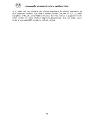 ORGANIZAÇÃO SOCIAL CRISTÃ-ESPÍRITA ANDRÉ LUIZ-OSCAL
43
OSCAL, anexos com todo o material para consulta: apresentação do trabalho, apresentação em
power point como facilitador para palestras, apostilas, cartilhas (ASE, CRF, CIJ, CCF, CG), filmes,
prestação de contas, etc., apresentados e deixados à disposição para que os grupos interessados
avaliem e entrem em contato solicitando o Seminário.Encerramento - Nada mais tendo a tratar a
reunião foi encerrada às 13 h com a prece proferida por Rosa.
 