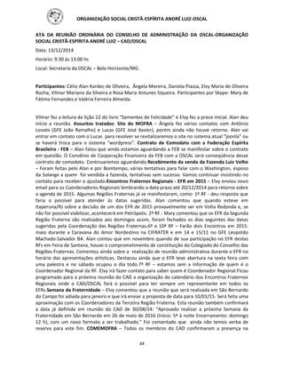 ORGANIZAÇÃO SOCIAL CRISTÃ-ESPÍRITA ANDRÉ LUIZ-OSCAL
44
ATA DA REUNIÃO ORDINÁRIA DO CONSELHO DE ADMINISTRAÇÃO DA OSCAL-ORGANIZAÇÃO
SOCIAL CRISTÃ-ESPÍRITA ANDRÉ LUIZ – CAD/OSCAL
Data: 13/12/2014
Horário: 9:30 às 13:00 hs
Local: Secretaria da OSCAL – Belo Horizonte/MG
Participantes: Célio Alan Kardec de Oliveira, Ângela Moreira, Daniela Piazza, Elvy Maria de Oliveira
Rocha, Vilmar Mariano da Silveira e Rosa Maria Antunes Siqueira. Participantes por Skype: Mary de
Fátima Fernandes e Valéria Ferreira Almeida.
Vilmar fez a leitura da lição 12 do livro “Sementes de Felicidade” e Elvy fez a prece inicial. Alan deu
início a reunião. Assuntos tratados: Site do MOFRA – Ângela fez vários contatos com Antônio
Lovato (GFE João Ramalho) e Lucas (GFE José Xavier), porém ainda não houve retorno. Alan vai
entrar em contato com o Lucas para resolver se revitalizaremos o site no sistema atual “joonla” ou
se haverá troca para o sistema “wordpress”. Contrato de Comodato com a Federação Espírita
Brasileira - FEB – Alan falou que ainda estamos aguardando a FEB se manifestar sobre o contrato
em questão. O Convênio de Cooperação Financeira da FEB com a OSCAL será conseqüência desse
contrato de comodato. Continuaremos aguardando.Recebimento da venda da Fazenda Luiz Velho
– Foram feitas pelo Alan e por Bomtempo, várias tentativas para falar com o Washington, esposo
da Solange a quem foi vendida a fazenda, tentativas sem sucesso. Vamos continuar insistindo no
contato para receber o ajustado.Encontros Fraternos Regionais - EFR em 2015 – Elvy enviou novo
email para os Coordenadores Regionais lembrando a data prazo até 20/12/2014 para retorno sobre
a agenda de 2015. Algumas Regiões Fraternas já se manifestaram, como: 1ª RF - deu resposta que
faria o possível para atender às datas sugeridas. Alan comentou que quando esteve em
Itaperuna/RJ sobre a decisão de um dos EFR de 2015 provavelmente ser em Volta Redonda e, se
não for possível viabilizar, acontecerá em Petrópolis. 2ª RF - Mary comentou que os EFR da Segunda
Região Fraterna são realizados aos domingos assim, foram fechados os dias seguintes das datas
sugeridas pela Coordenação das Regiões Fraternas.6ª e 10ª RF – Farão dois Encontros em 2015:
maio durante a Caravana do Amor Nordestino na CIFRATER e em 14 e 15/11 no GFE Leopoldo
Machado-Salvador BA. Alan contou que em novembro quando de sua participação no EFR destas
RFs em Feira de Santana, houve o comprometimento de constituição do Colegiado do Conselho das
Regiões Fraternas. Comentou ainda sobre a realização de reunião administrativa durante o EFR no
horário das apresentações artísticas. Destacou ainda que o EFR teve abertura na sexta feira com
uma palestra e no sábado ocupou o dia todo.7ª RF – estamos sem a informação de quem é o
Coordenador Regional da RF. Elvy irá fazer contato para saber quem é Coordenador Regional.Ficou
programado para a próxima reunião do CAD a organização do calendário dos Encontros Fraternos
Regionais onde o CAD/OSCAL fará o possível para ter sempre um representante em todos os
EFRs.Semana da Fraternidade – Elvy comentou que a reunião que será realizada em São Bernardo
do Campo foi adiada para janeiro e que irá enviar a proposta de data para 10/01/15. Será feita uma
aproximação com os Coordenadores da Terceira Região Fraterna. Esta reunião também confirmará
a data já definida em reunião do CAD de 30/08/14: “Aprovado realizar a próxima Semana da
Fraternidade em São Bernardo em 26 de maio de 2016 (Início: 5ª à noite Encerramento: domingo
12 h), com um novo formato a ser trabalhado.” Foi comentado que ainda não temos verba de
reserva para este fim. COMEMOFRA – Todos os membros do CAD confirmaram a presença na
 
