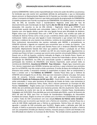 ORGANIZAÇÃO SOCIAL CRISTÃ-ESPÍRITA ANDRÉ LUIZ-OSCAL
45
próxima COMEMOFRA. Valéria ainda impossibilitada por motivo de saúde não definiu sua presença.
Foi lembrado que este evento tem quantidade definida de participantes e que os interessados
devem procurar os Representantes Regionais da CIJ fazendo sua inscrição e dando prioridade em
utilizar o transporte da Região Fraterna e que todos participarão da programação da COMEMOFRA.
O trabalho proposto será inserido no programa da COMEMOFRA. Os trabalhos para os membros do
CAD, do CRA, do Conselho Fiscal e Coordenadores Regionais ainda está em fase de
desenvolvimento pela Coordenação de Ação Espírita.Ata do CRA de 23 de agosto/2014 – Foram
destacados três assuntos na ata do CRA referida – Regimento Interno da CIFRATER será
encaminhado quando devolvido pela comunidade. Sobre a 9ª RF o Alan considera os GFE da
Espanha com uma ligação afetiva, porém não uma ligação formal pela dificuldade da distância.
Ângela coloca que a aproximação física com a 9ªRF é mais difícil, mas acredita que pode ser
realizada de diversas formas como e-mail, já que a existência desses ações ultrapassa a questão
institucional. Valéria acha que esta ligação é muito interessante e que sempre tem formas de
participar e colaborar de uma maneira mais dinâmica. Lembrou da necessidade de se produzir um
filme institucional, documentários dos eventos realizados pelo MOFRA e principalmente na
CIFRATER incluindo a legenda em espanhol para encaminhar para os irmãos da Espanha. Com
relação ao filme será feito um contato pela Daniela Piazza com o Anderson (Ribeirão Preto) ou
Denise(RJ). Objetivamente falando Alan disse que podemos efetivar a produção de um filme
institucional para atender este fim e também aos GFE de uma maneira geral. Aguardaremos os
contatos que Piazza irá fazer e a pessoa que servirá como canal de comunicação (Débora e Daniela
Piazza) com os GFE da Espanha, conforme indicação da Ângela e da Daniela Piazza. Devem ser
filmados os Eventos: COMEMOFRA, EFRs, Caravanas, Semana da Fraternidade e demais. Quanto a
participação do CRA/OSCAL nos EFRs será comunicado quando o calendário ficar pronto e a
participação dos membros da CRA/OSCAL será deveras importante, assim pensam todos os
membros do CAD/OSCAL. Assuntos da CIFRATER Poço Artesiano – Ângela ligou novamente para
Toni, técnico responsável pela GEODRIL (empresa que perfurou o poço artesiano) que prometeu
que iria na CIFRATER, mas não cumpriu ainda a promessa. O recibo da época da instalação do Poço
Artesiano está sumido. É necessário contatar os responsáveis na época. Alan se comprometeu a
fazer o contato com o Toni.Telefone da CIFRATER – Daniela Piazza falou que o telefone da
CIFRATER está estragado há uns 20 dias. Acha que será necessário comprar uma peça. Sem prazo
ainda de conserto. Inclusive comentou que não está garantido seu funcionamento na
COMEMOFRA.Quadro de Professores do EHC para 2015 – foram feitos contatos com professores e
serão contratados 2 novos pelo Secretaria de Educação do Estado de Goiás, cujas entrevistas já
foram realizadas. As professoras Telma, Eliane, Alice e Alcione pertencem ao município de Alto
Paraíso. Funcionários – Ângela contou que a funcionária Elaine que é da folha de pagamento da
OSCAL não será admitida pelo Estado como havíamos previsto. São três atualmente: Elaine, Divino
e a funcionária da creche (em vias de ser demitida). Quanto a Daniela Piazza, Coordenadora
Pedagógica até 31/01/2015, ficou decidido que será contratada pela OSCAL, a partir de fevereiro de
2015 até abril de 2016, para ficar na função de Coordenadora Pedagógica do Educandário
Humberto de Campos. Ângela irá entrar em contato com o Escritório de Contabilidade para ajustar
o salário. Todos do CAD concordaram com esta solução.Retorno da Patrícia como moradora –
Ângela contou que no encontro que tiveram com a Patrícia em novembro, a Daniela Piazza leu a
carta do CAD OSCAL explicando para a Patrícia os pormenores. Patrícia ficou em silencio e vai
aguardar a posição do CAD prometida para fev/2015. Ângela pediu a definição pelo CAD da
situação. A Valéria se posicionou dizendo que a CIFRATER não tem condição de acolher a Patrícia
com seu companheiro Arnaldo por diversos motivos, inclusive porque a creche será fechada e ela
terá dificuldade de trabalhar no município de Alto Paraíso. “Na verdade estamos ajudando a tomar
 