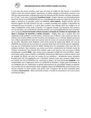 ORGANIZAÇÃO SOCIAL CRISTÃ-ESPÍRITA ANDRÉ LUIZ-OSCAL
46
o rumo que ela mesma escolheu, qual seja, ela mora na cidade de Alto Paraíso, é funcionária
pública e tem uma carreira segura” argumentou. A melhor solução é incentivá-la a assumir a sua
vida que está estruturada: emprego (Secretaria de Educação de Alto Paraíso), moradia, casamento,
etc. O “não” neste caso é construtivo.Assistência Social – Ângela informou que Denise(Assistente
Social) de Tijucas irá na COMEMOFRA para ver a possibilidade de auxílio na criação de um Grupo de
Apoio e Assistência às questões sociais da CIFRATER. Aline Gabriela –Ângela solicitou que em
fevereiro alguém do CAD converse com ela; o caminho acordado será resgatar o documento de
contrapartida que ela assinou e, a partir dele, conduzir uma reflexão sobre seu estágio e se as
metas estabelecidas estão sendo cumpridas. Foi sugerido também que houvesse uma conversa
com os pais dela, a ser conduzida por membros do CAD, com a participação do Alan, que concordou
com a proposta.Projeto Semeando o Bioma Cerrado e instalação da Unidade de Capacitação e de
Apoio a Produção de Sementes e Mudas Florestais – Ângela falou que o projeto tem uma
magnitude muito grande e é muito bonito. Conversou com o Márcio e ele contou que abriu no
exterior uma empresa (ONG) com fins lucrativos, em sociedade com a irmã dele. Ângela conversará
com o Marcio pessoalmente sobre este assunto, pois ele enviou um contrato onde consta o nome
de seu filho Alexandre como dirigente, onde consta cessão de espaço pela OSCAL, em área da
CIFRATER, por período de seis anos para ser assinado. Além disso este contrato para ter legalidade,
tem que ter conhecimento formal do INCRA. Daniela Diniz foi consultada e disse que não tem
problema nenhum. Alan comentou que temos que tomar conhecimento do Contrato Social do
“Projeto Transformar” para Daniela Diniz analisar, após o que faremos uma carta para o INCRA
formalizando a questão.IBGE – Alan contou como respondeu ao IBGE em nome da OSCAL , dando
informações sobre o que é a OSCAL e a CIFRATER. Certamente o IBGE queria confirmar sobre a área
de atuação da OSCAL, até para ter certeza da sua existência – atualmente temos convênios
firmados pelo EHC, principalmente com a Petrobrás. Daniela contou que também o IBGE entrou
em contato com ela na CIFRATER e ela confirmou os dados e as novas demandas.Colegiado – em
conformidade com o Regimento Interno da CIFRATER foi decidida a criação pela Comunidade de
um Colegiado para ser colaborador na gestão administrativa da comunidade. Ângela vai agendar
uma reunião com os representantes desse colegiado, depois da COMEMOFRA, para esclarecer este
assunto inclusive na parte jurídica, pois parece que a proposta não foi bem entendida pelos
moradores.Encerramento - Nada mais tendo a tratar a reunião foi encerrada às 13 h com a prece
proferida por Mary.
 